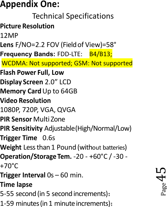 Page45Appendix One:Technical SpecificationsPicture Resolution12MPLensF/NO=2.2 FOV (Fieldof View)=58&deg;Frequency Bands: FDD-LTE: B4/B13;WCDMA: Not supported; GSM: Not supportedFlash Power Full, LowDisplay Screen2.0&rdquo; LCDMemory CardUp to 64GBVideo Resolution1080P, 720P, VGA, QVGAPIR SensorMulti ZonePIR SensitivityAdjustable(High/Normal/Low)Trigger Time0.6sWeightLess than 1 Pound (without batteries)Operation/Storage Tem.-20 - +60&deg;C / -30 -+70&deg;CTrigger Interval0s &ndash; 60 min.Time lapse5-55 second (in 5 second increments)；1-59 minutes(in 1 minute increments)；