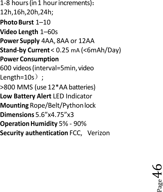Page461-8 hours (in 1 hour increments)；12h,16h,20h,24h;Photo Burst1&ndash;10Video Length1&ndash;60sPower Supply4AA, 8AA or 12AAStand-by Current< 0.25 mA (<6mAh/Day)Power Consumption600 videos(interval=5min, videoLength=10s）;>800 MMS (use 12*AA batteries)Low Battery AlertLED IndicatorMountingRope/Belt/PythonlockDimensions5.6&rdquo;x4.75&rdquo;x3Operation Humidity5% - 90%Security authenticationFCC, Verizon