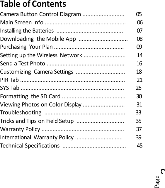 Page3Table of ContentsCamera Button Control Diagram .......................... 05Main Screen Info ................................................... 06Installing the Batteries .......................................... 07Downloading the Mobile App ............................... 08Purchasing Your Plan ............................................ 09Setting up the Wireless Network .......................... 14Send a Test Photo ................................................. 16Customizing Camera Settings ............................... 18PIR Tab .................................................................. 21SYS Tab ................................................................. 26Formatting the SD Card ........................................ 30Viewing Photos on Color Display .......................... 31Troubleshooting ................................................... 33Tricks and Tips on Field Setup .............................. 35Warranty Policy .................................................... 37International Warranty Policy .............................. 39Technical Specifications ........................................ 45