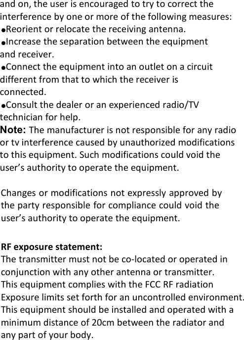 and on, the user is encouraged to try to correct theinterference by one or more of the following measures:●Reorient or relocate the receiving antenna.●Increase the separation between the equipmentand receiver.●Connect the equipment into an outlet on a circuitdifferent from that to which the receiver isconnected.●Consult the dealer or an experienced radio/TVtechnician for help.Note: The manufacturer is not responsible for any radioor tv interference caused by unauthorized modificationsto this equipment. Such modifications could void theuser&rsquo;s authority to operate the equipment.Changes or modifications not expressly approved bythe party responsible for compliance could void theuser&rsquo;s authority to operate the equipment.RF exposure statement:The transmitter must not be co-located or operated inconjunction with any other antenna or transmitter.This equipment complies with the FCC RF radiationExposure limits set forth for an uncontrolled environment.This equipment should be installed and operated with aminimum distance of 20cm between the radiator andany part of your body.