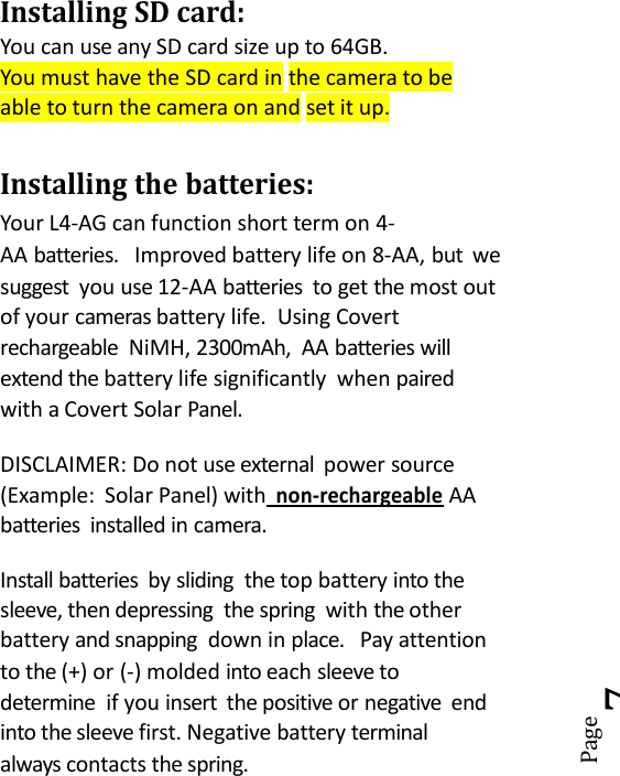 Page7Installing SD card:You can use any SD card size up to 64GB.You must have the SD card in the camera to beable to turn the camera on and set it up.Installing the batteries:Your L4-AG can function short term on 4-AA batteries. Improved battery life on 8-AA, but wesuggest you use 12-AA batteries to get the most outof your cameras battery life. Using Covertrechargeable NiMH, 2300mAh, AA batteries willextend the battery life significantly when pairedwith a Covert Solar Panel.DISCLAIMER: Do not use external power source(Example: Solar Panel) withnon-rechargeableAAbatteries installed in camera.Install batteries by sliding the top battery into thesleeve, then depressing the spring with the otherbattery and snapping down in place. Pay attentionto the (+) or (-) molded into each sleeve todetermine if you insert the positive or negative endinto the sleeve first. Negative battery terminalalways contacts the spring.