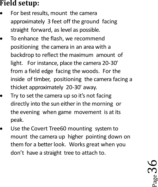 Page36Field setup:For best results, mount the cameraapproximately 3 feet off the ground facingstraight forward, as level as possible.To enhance the flash, we recommendpositioning the camera in an area with abackdrop to reflect the maximum amount oflight. For instance, place the camera 20-30&rsquo;from a field edge facing the woods. For theinside of timber, positioning the camera facing athicket approximately 20-30&rsquo; away.Try to set the camera up so it&rsquo;s not facingdirectly into the sun either in the morning orthe evening when game movement is at itspeak.Use the Covert Tree60 mounting system tomount the camera up higher pointing down onthem for a better look. Works great when youdon&rsquo;t have a straight tree to attach to.