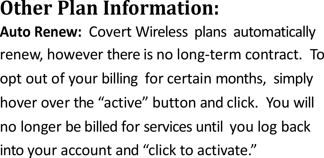 OtherPlanInformation:AutoRenew:CovertWirelessplansautomaticallyrenew,howeverthereisnolong‐termcontract.Tooptoutofyourbillingforcertainmonths,simplyhoveroverthe&ldquo;active&rdquo;buttonandclick.Youwillnolongerbebilledforservicesuntilyoulogbackintoyouraccountand&ldquo;clicktoactivate.&rdquo;