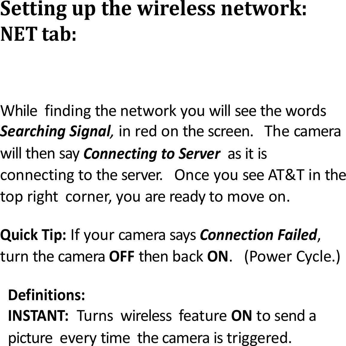 Settingupthewirelessnetwork:NETtab:WhilefindingthenetworkyouwillseethewordsSearchingSignal,inredonthescreen.ThecamerawillthensayConnectingtoServerasitisconnectingtotheserver.OnceyouseeAT&amp;Tinthetoprightcorner,youarereadytomoveon.QuickTip:IfyourcamerasaysConnectionFailed,turnthecameraOFFthenbackON.(PowerCycle.)Definitions:INSTANT:TurnswirelessfeatureONtosendapictureeverytimethecameraistriggered.