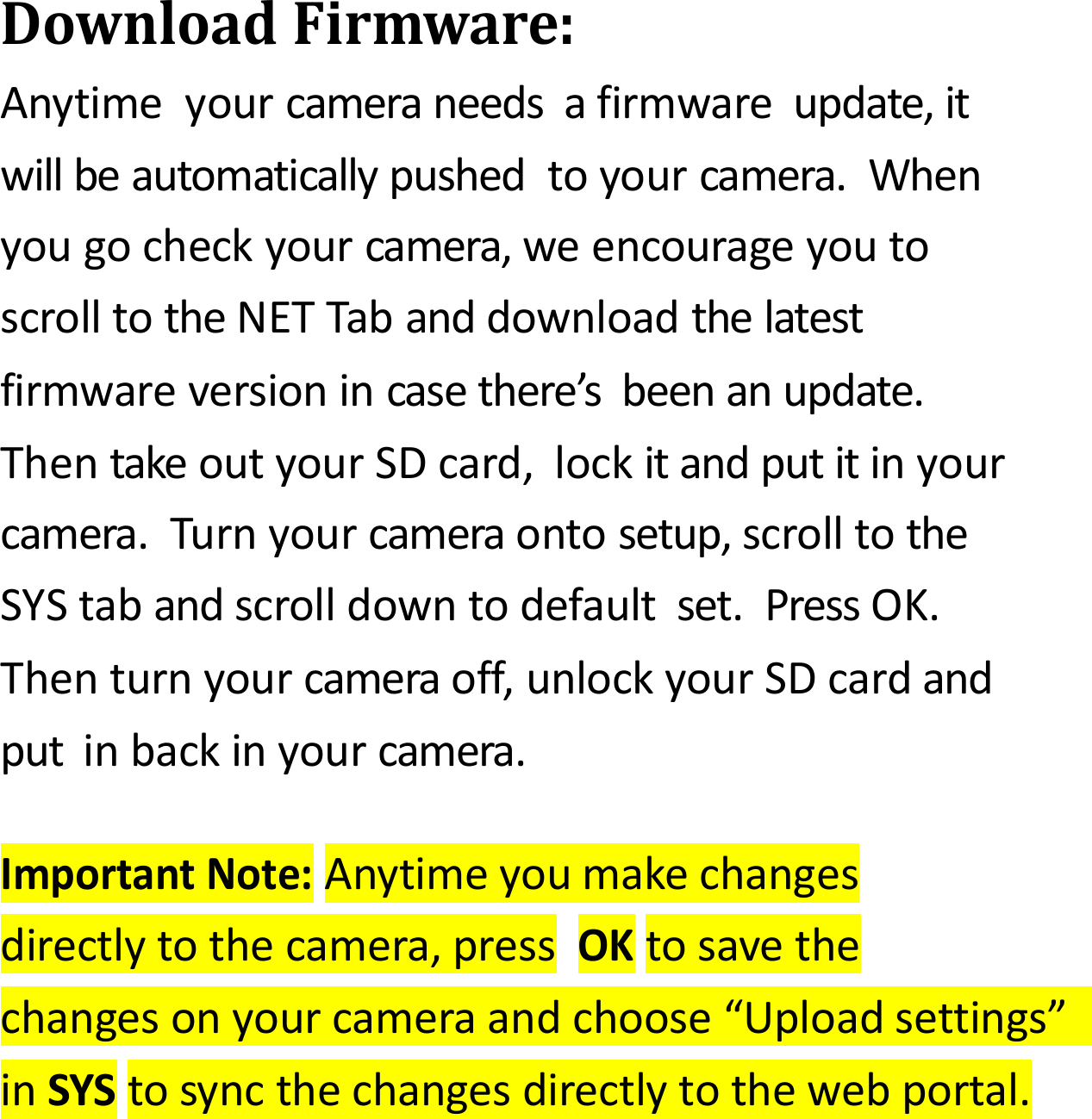 DownloadFirmware:Anytimeyourcameraneedsafirmwareupdate,itwillbeautomaticallypushedtoyourcamera.Whenyougocheckyourcamera,weencourageyoutoscrolltotheNETTabanddownloadthelatestfirmwareversionincasethere&rsquo;sbeenanupdate.ThentakeoutyourSDcard,lockitandputitinyourcamera.Turnyourcameraontosetup,scrolltotheSYStabandscrolldowntodefaultset.PressOK.Thenturnyourcameraoff,unlockyourSDcardandputinbackinyourcamera.ImportantNote:Anytimeyoumakechangesdirectlytothecamera,pressOKtosavethechangesonyourcameraandchoose&ldquo;Uploadsettings&rdquo;inSYStosyncthechangesdirectlytothewebportal.