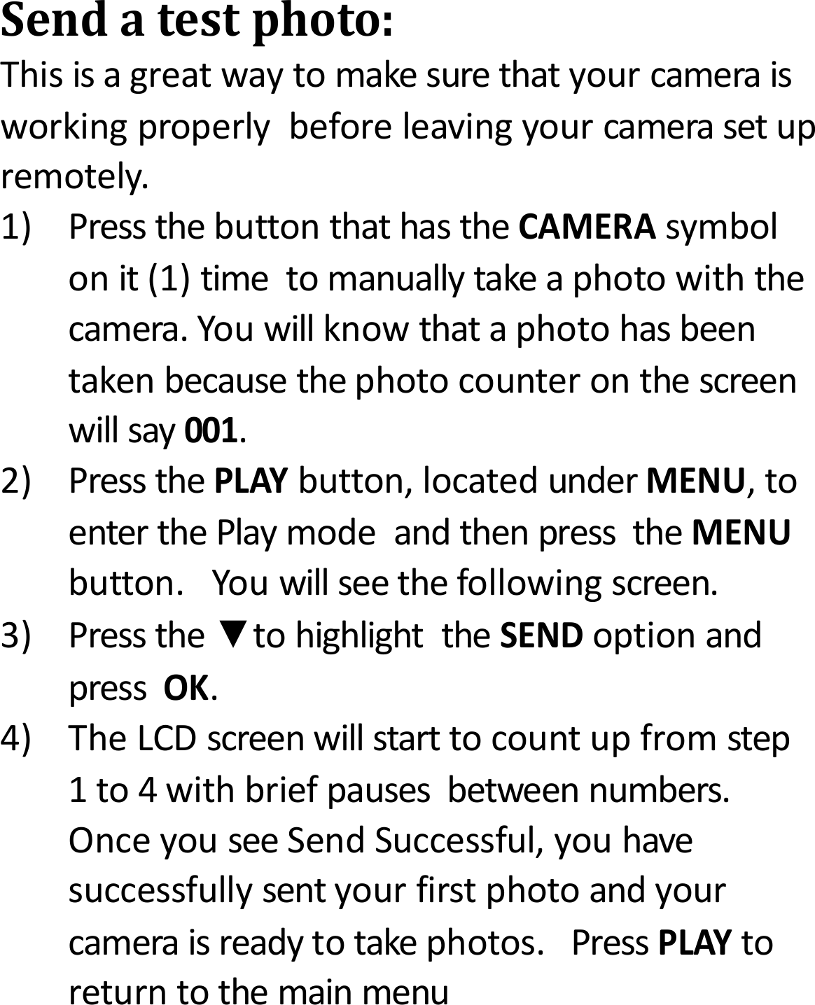 Sendatestphoto:Thisisagreatwaytomakesurethatyourcameraisworkingproperlybeforeleavingyourcamerasetupremotely.1)PressthebuttonthathastheCAMERAsymbolonit(1)timetomanuallytakeaphotowiththecamera.Youwillknowthataphotohasbeentakenbecausethephotocounteronthescreenwillsay001.2)PressthePLAYbutton,locatedunderMENU,toenterthePlaymodeandthenpresstheMENUbutton.Youwillseethefollowingscreen.3)Pressthe▼tohighlighttheSENDoptionandpressOK.4)TheLCDscreenwillstarttocountupfromstep1to4withbriefpausesbetweennumbers.OnceyouseeSendSuccessful,youhavesuccessfullysentyourfirstphotoandyourcameraisreadytotakephotos.PressPLAYtoreturntothemainmenu