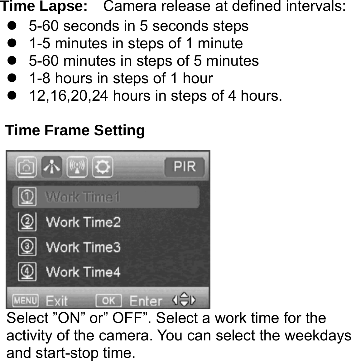     Time Lapse:  Camera release at defined intervals:   5-60 seconds in 5 seconds steps   1-5 minutes in steps of 1 minute   5-60 minutes in steps of 5 minutes   1-8 hours in steps of 1 hour   12,16,20,24 hours in steps of 4 hours.  Time Frame Setting Select &rdquo;ON&rdquo; or&rdquo; OFF&rdquo;. Select a work time for the activity of the camera. You can select the weekdays and start-stop time.   