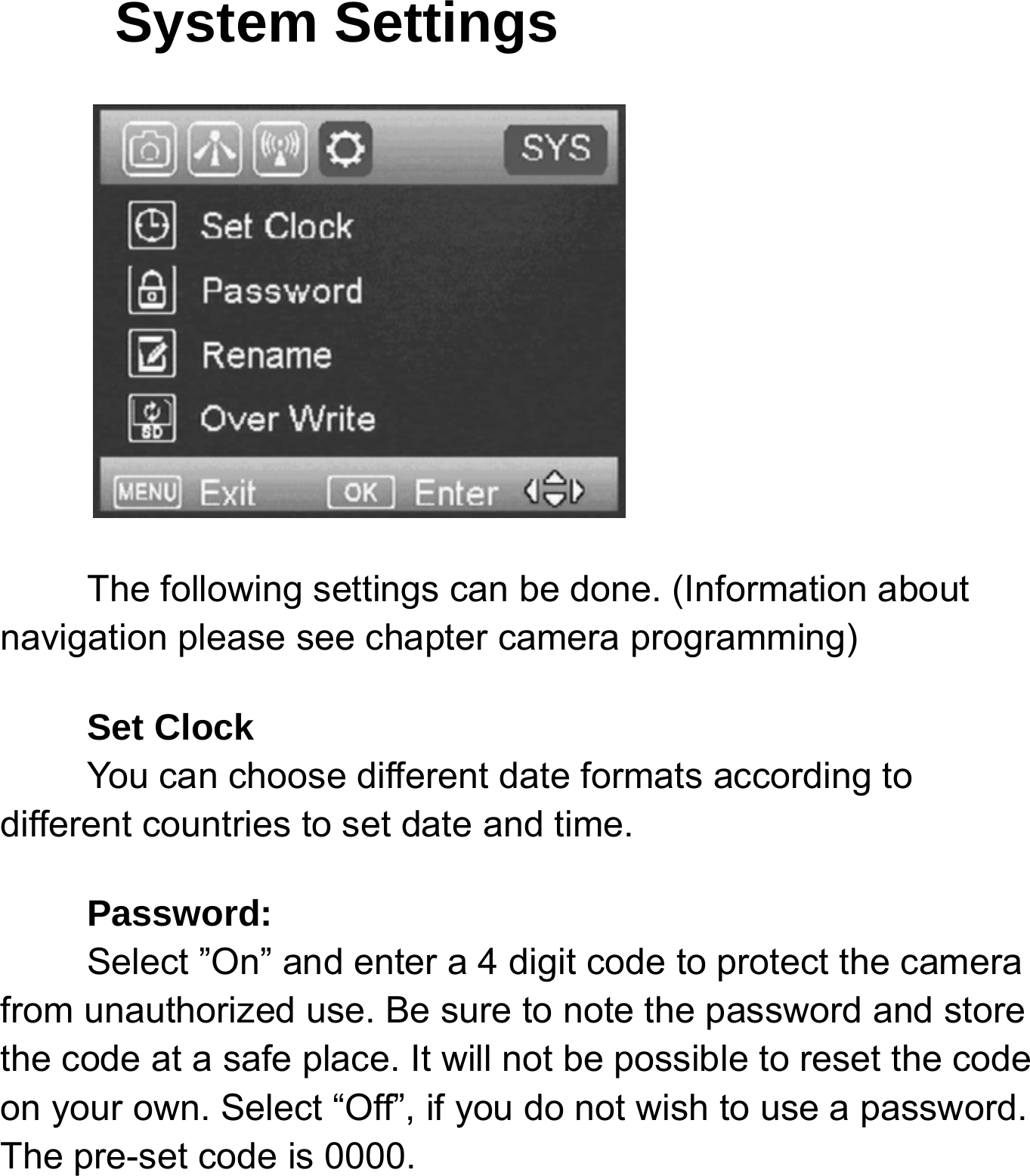 System Settings The following settings can be done. (Information about navigation please see chapter camera programming) Set Clock     You can choose different date formats according to different countries to set date and time. Password:    Select &rdquo;On&rdquo; and enter a 4 digit code to protect the camera from unauthorized use. Be sure to note the password and store the code at a safe place. It will not be possible to reset the code on your own. Select &ldquo;Off&rdquo;, if you do not wish to use a password. The pre-set code is 0000.   