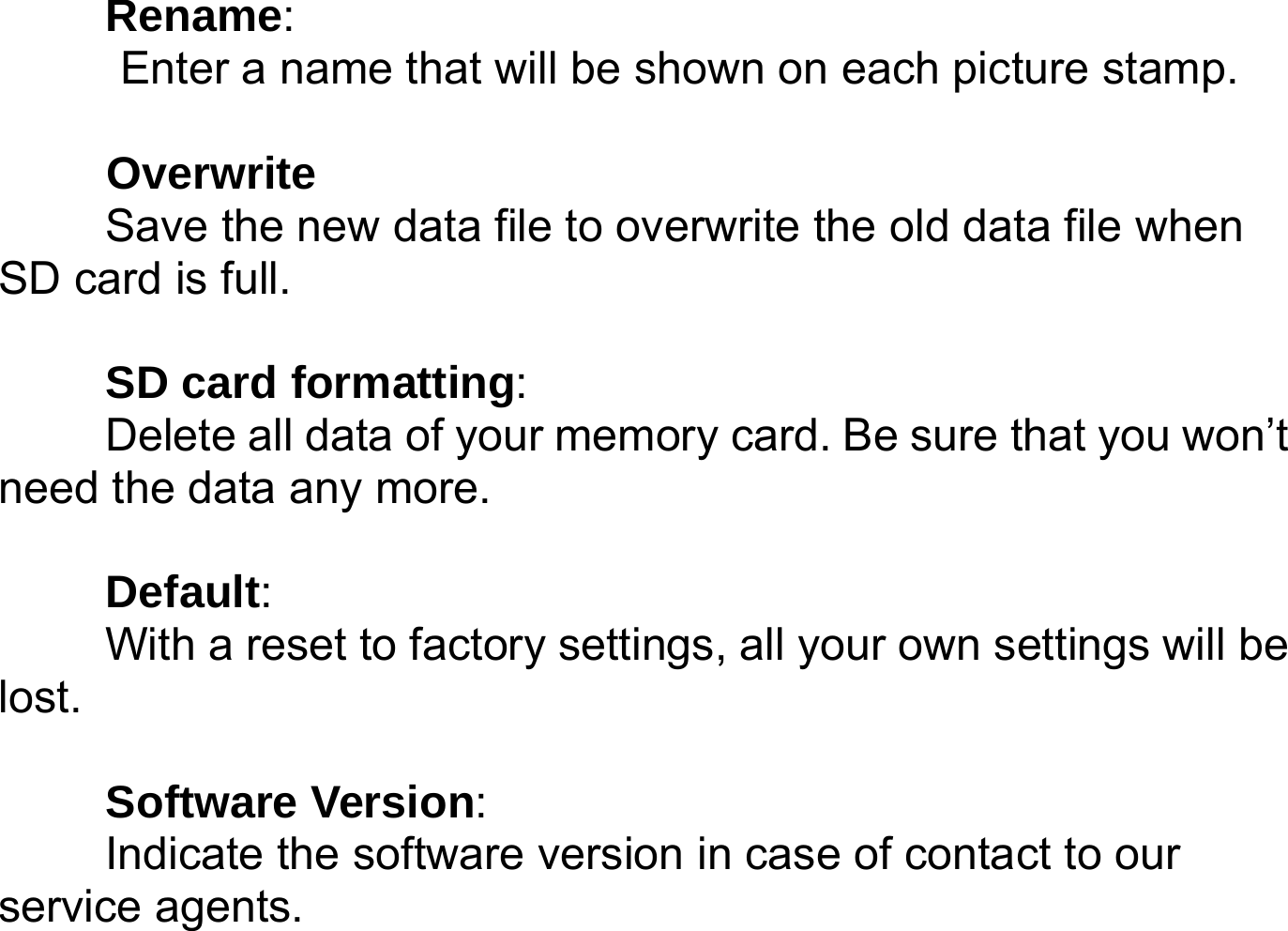      Rename:   Enter a name that will be shown on each picture stamp.   Overwrite Save the new data file to overwrite the old data file when SD card is full.  SD card formatting:  Delete all data of your memory card. Be sure that you won&rsquo;t need the data any more.  Default:   With a reset to factory settings, all your own settings will be lost.   Software Version:   Indicate the software version in case of contact to our service agents.   