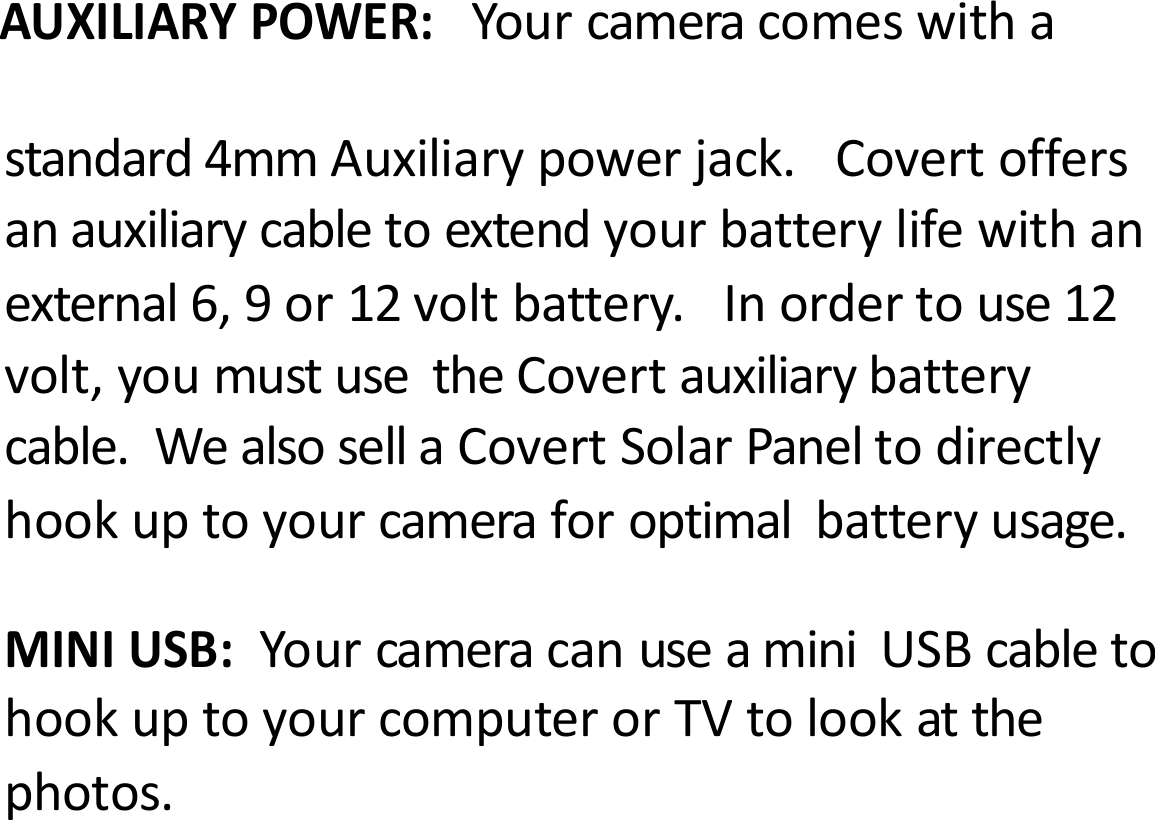AUXILIARYPOWER:Yourcameracomeswithastandard4mmAuxiliarypowerjack.Covertoffersanauxiliarycabletoextendyourbatterylifewithanexternal6,9or12voltbattery.Inordertouse12volt,youmustusetheCovertauxiliarybatterycable.WealsosellaCovertSolarPaneltodirectlyhookuptoyourcameraforoptimalbatteryusage.MINIUSB:YourcameracanuseaminiUSBcabletohookuptoyourcomputerorTVtolookatthephotos.