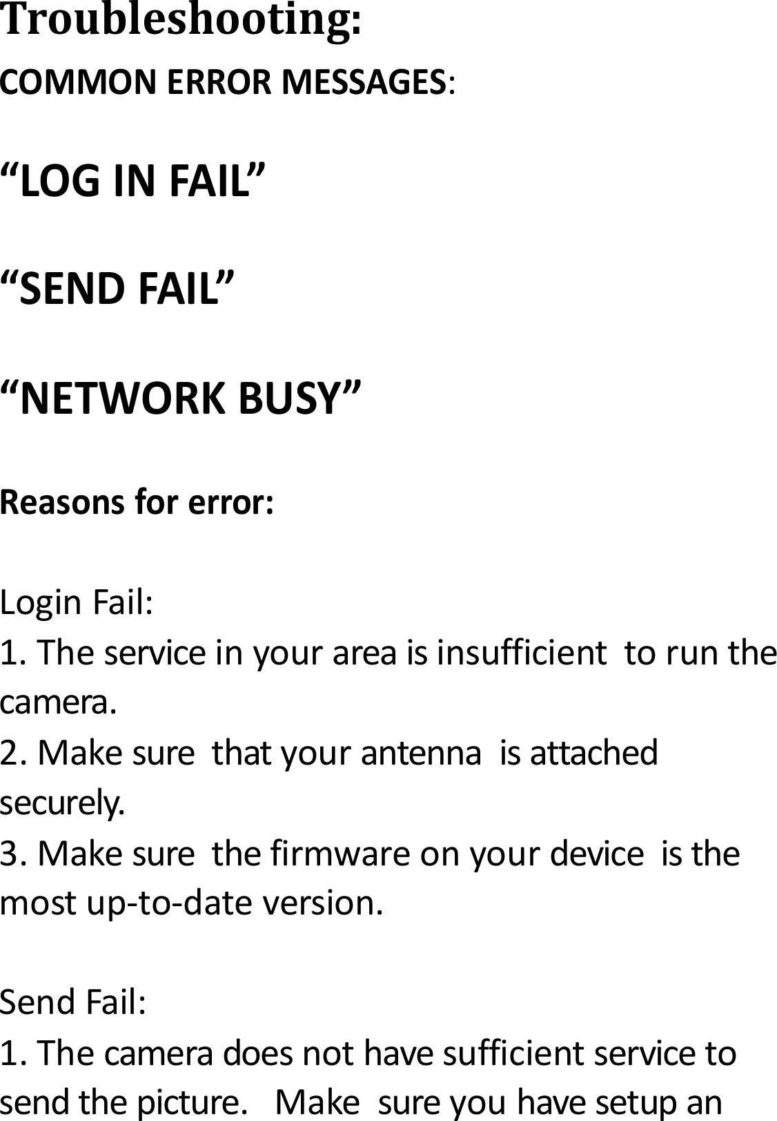 Troubleshooting:COMMONERRORMESSAGES:&ldquo;LOGINFAIL&rdquo;&ldquo;SENDFAIL&rdquo;&ldquo;NETWORKBUSY&rdquo;Reasonsforerror:LoginFail:1.Theserviceinyourareaisinsufficienttorunthecamera.2.Makesurethatyourantennaisattachedsecurely.3.Makesurethefirmwareonyourdeviceisthemostup‐to‐dateversion.SendFail:1.Thecameradoesnothavesufficientservicetosendthepicture.Makesureyouhavesetupan