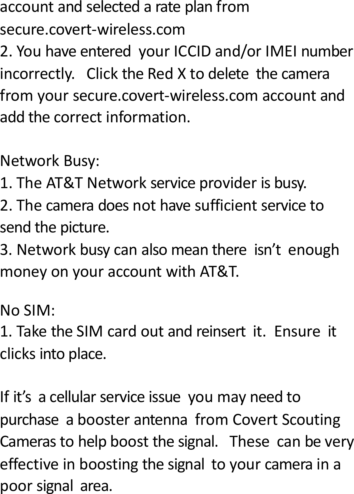accountandselectedarateplanfromsecure.covert‐wireless.com2.YouhaveenteredyourICCIDand/orIMEInumberincorrectly.ClicktheRedXtodeletethecamerafromyoursecure.covert‐wireless.comaccountandaddthecorrectinformation.NetworkBusy:1.TheAT&amp;TNetworkserviceproviderisbusy.2.Thecameradoesnothavesufficientservicetosendthepicture.3.Networkbusycanalsomeanthereisn&rsquo;tenoughmoneyonyouraccountwithAT&amp;T.NoSIM:1.TaketheSIMcardoutandreinsertit.Ensureitclicksintoplace.Ifit&rsquo;sacellularserviceissueyoumayneedtopurchaseaboosterantennafromCovertScoutingCamerastohelpboostthesignal.Thesecanbeveryeffectiveinboostingthesignaltoyourcamerainapoorsignalarea.
