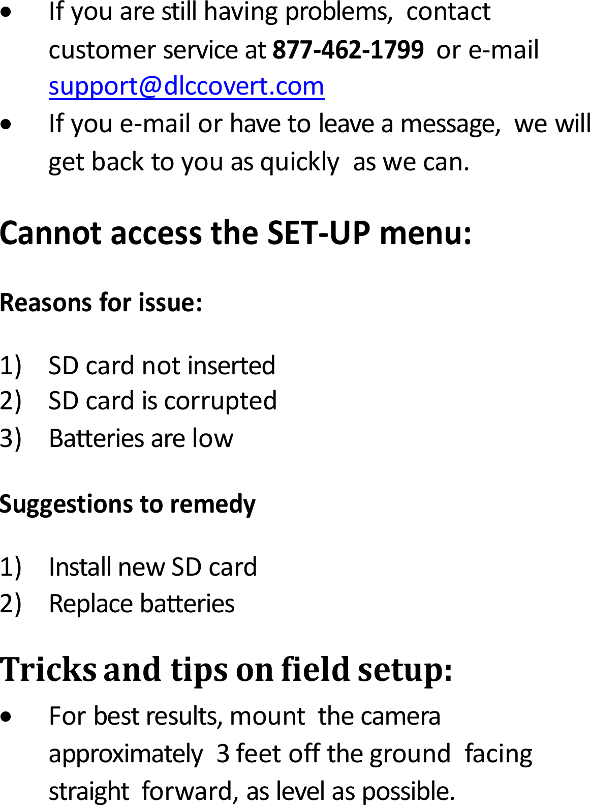 Ifyouarestillhavingproblems,contactcustomerserviceat877‐462‐1799ore‐mailsupport@dlccovert.comIfyoue‐mailorhavetoleaveamessage,wewillgetbacktoyouasquicklyaswecan.CannotaccesstheSET‐UPmenu:Reasonsforissue:1)SDcardnotinserted2)SDcardiscorrupted3)BatteriesarelowSuggestionstoremedy1)InstallnewSDcard2)ReplacebatteriesTricksandtipsonfieldsetup:Forbestresults,mountthecameraapproximately3feetoffthegroundfacingstraightforward,aslevelaspossible.