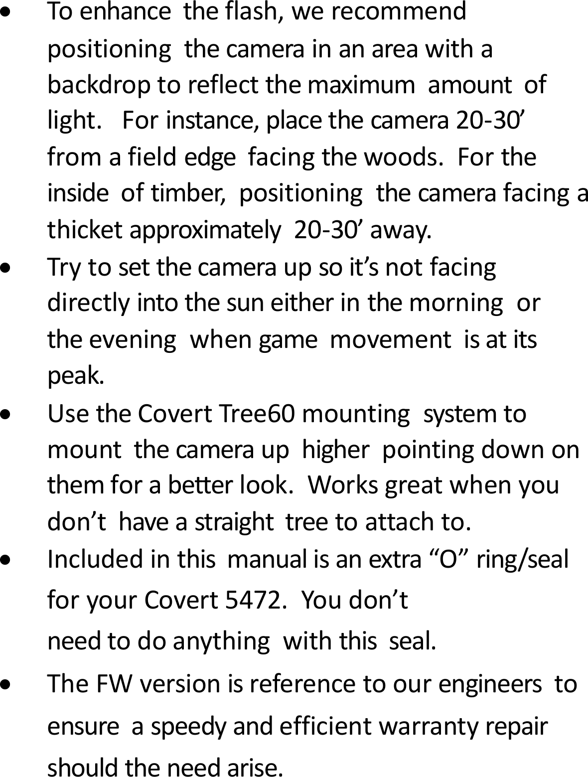 Toenhancetheflash,werecommendpositioningthecamerainanareawithabackdroptoreflectthemaximumamountoflight.Forinstance,placethecamera20‐30&rsquo;fromafieldedgefacingthewoods.Fortheinsideoftimber,positioningthecamerafacingathicketapproximately20‐30&rsquo;away.Trytosetthecameraupsoit&rsquo;snotfacingdirectlyintothesuneitherinthemorningortheeveningwhengamemovementisatitspeak.UsetheCovertTree60mountingsystemtomountthecamerauphigherpointingdownonthemforabetterlook.Worksgreatwhenyoudon&rsquo;thaveastraighttreetoattachto.Includedinthismanualisanextra&ldquo;O&rdquo;ring/sealforyourCovert5472.Youdon&rsquo;tneedtodoanythingwiththisseal.TheFWversionisreferencetoourengineerstoensureaspeedyandefficientwarrantyrepairshouldtheneedarise.
