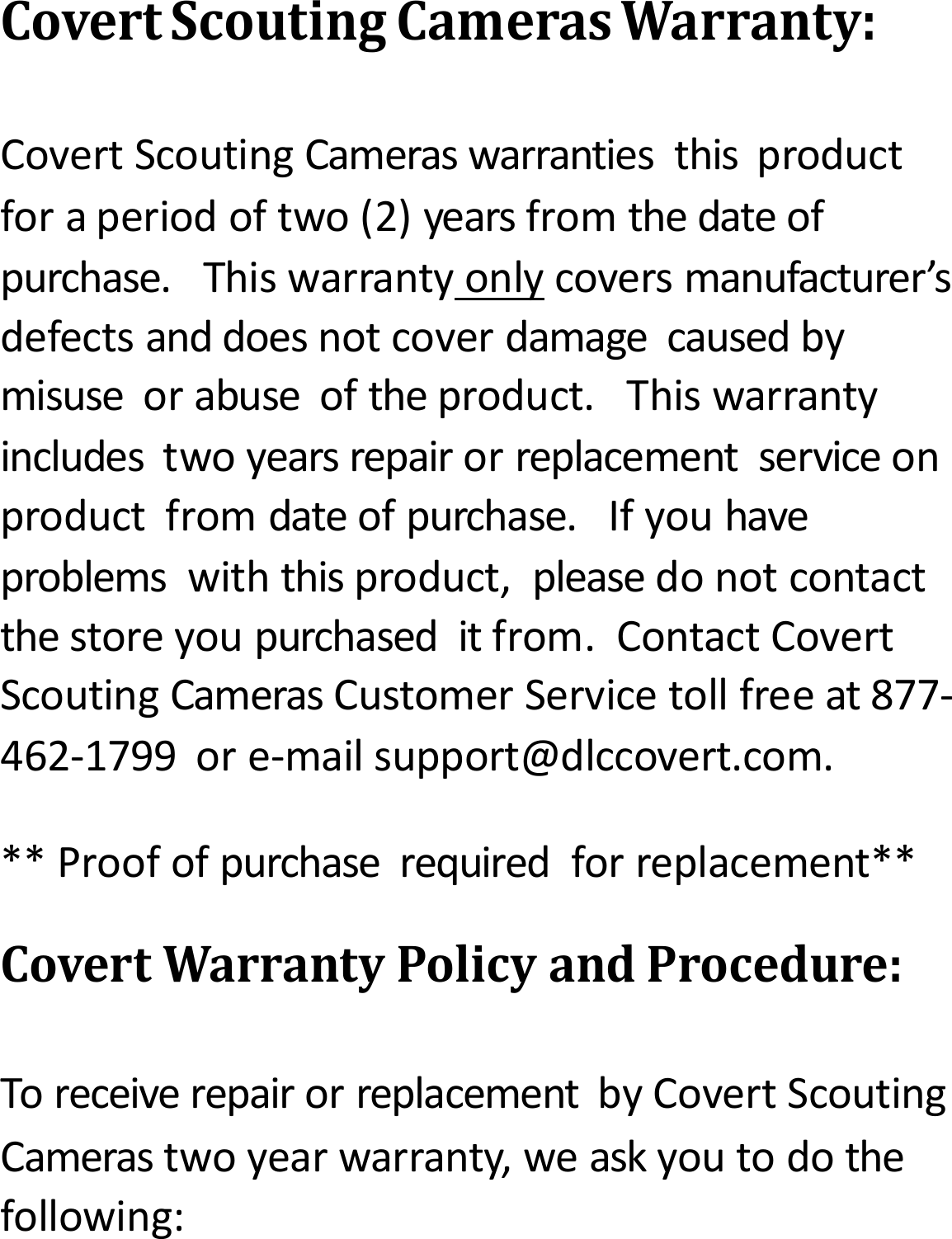 CovertScoutingCamerasWarranty:CovertScoutingCameraswarrantiesthisproductforaperiodoftwo(2)yearsfromthedateofpurchase.Thiswarrantyonlycoversmanufacturer&rsquo;sdefectsanddoesnotcoverdamagecausedbymisuseorabuseoftheproduct.Thiswarrantyincludestwoyearsrepairorreplacementserviceonproductfromdateofpurchase.Ifyouhaveproblemswiththisproduct,pleasedonotcontactthestoreyoupurchaseditfrom.ContactCovertScoutingCamerasCustomerServicetollfreeat877‐462‐1799ore‐mailsupport@dlccovert.com.**Proofofpurchaserequiredforreplacement**CovertWarrantyPolicyandProcedure:ToreceiverepairorreplacementbyCovertScoutingCamerastwoyearwarranty,weaskyoutodothefollowing: