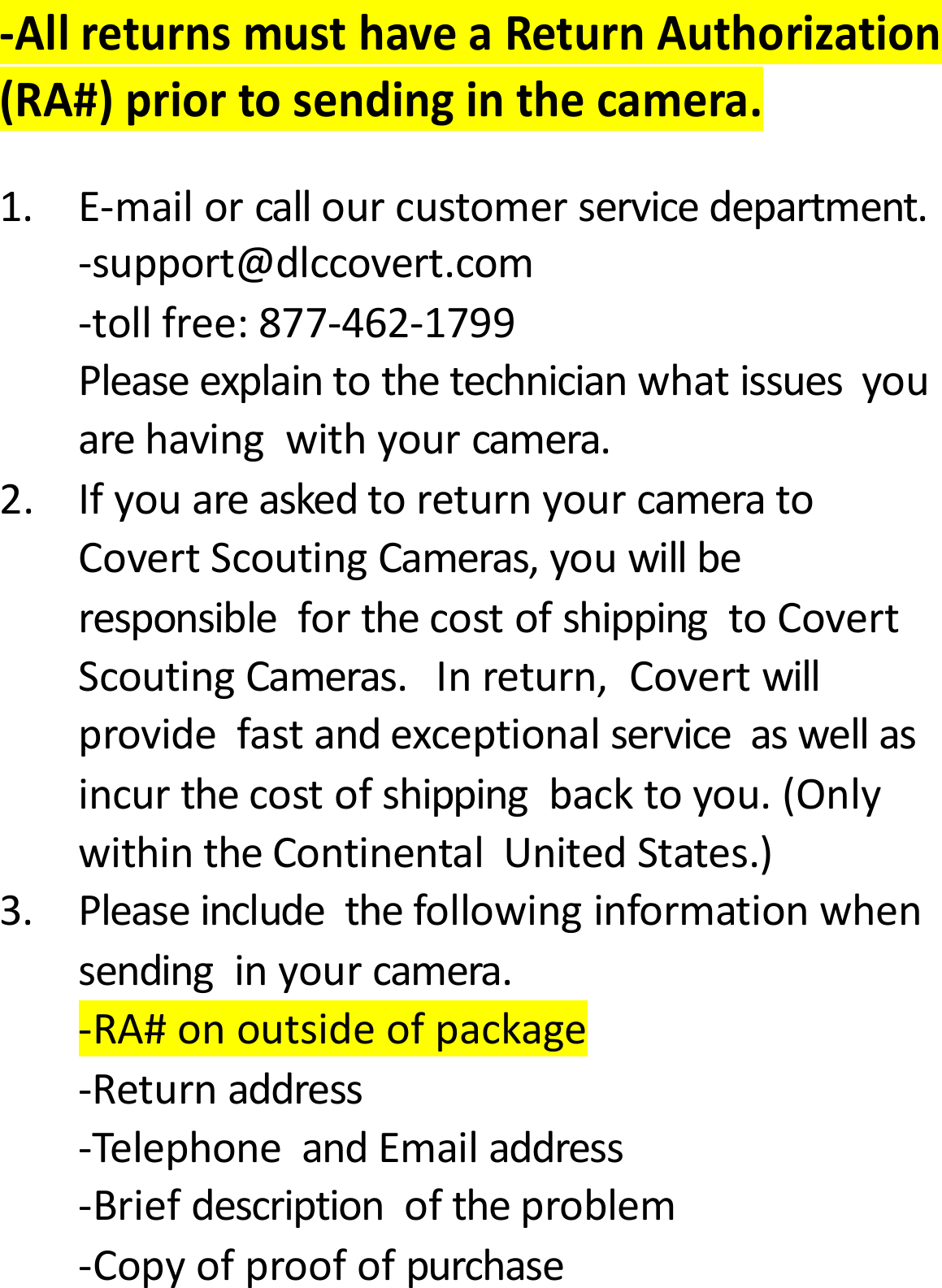 ‐AllreturnsmusthaveaReturnAuthorization(RA#)priortosendinginthecamera.1.E‐mailorcallourcustomerservicedepartment.‐support@dlccovert.com‐tollfree:877‐462‐1799Pleaseexplaintothetechnicianwhatissuesyouarehavingwithyourcamera.2.IfyouareaskedtoreturnyourcameratoCovertScoutingCameras,youwillberesponsibleforthecostofshippingtoCovertScoutingCameras.Inreturn,Covertwillprovidefastandexceptionalserviceaswellasincurthecostofshippingbacktoyou.(OnlywithintheContinentalUnitedStates.)3.Pleaseincludethefollowinginformationwhensendinginyourcamera.‐RA#onoutsideofpackage‐Returnaddress‐TelephoneandEmailaddress‐Briefdescriptionoftheproblem‐Copyofproofofpurchase