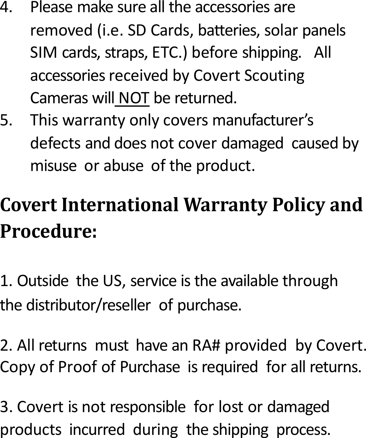 4.Pleasemakesurealltheaccessoriesareremoved(i.e.SDCards,batteries,solarpanelsSIMcards,straps,ETC.)beforeshipping.AllaccessoriesreceivedbyCovertScoutingCameraswillNOTbereturned.5.Thiswarrantyonlycoversmanufacturer&rsquo;sdefectsanddoesnotcoverdamagedcausedbymisuseorabuseoftheproduct.CovertInternationalWarrantyPolicyandProcedure:1.OutsidetheUS,serviceistheavailablethroughthedistributor/resellerofpurchase.2.AllreturnsmusthaveanRA#providedbyCovert.CopyofProofofPurchaseisrequiredforallreturns.3.Covertisnotresponsibleforlostordamagedproductsincurredduringtheshippingprocess.