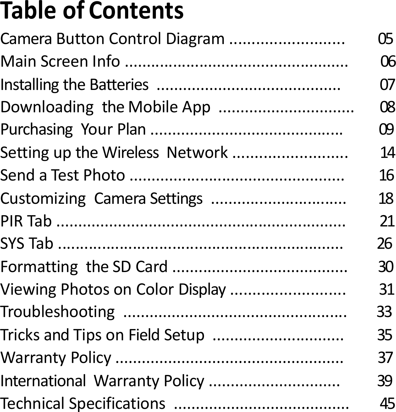 TableofContentsCameraButtonControlDiagram.......................... 05MainScreenInfo................................................... 06InstallingtheBatteries.......................................... 07DownloadingtheMobileApp............................... 08PurchasingYourPlan............................................ 09SettinguptheWirelessNetwork.......................... 14SendaTestPhoto................................................. 16CustomizingCameraSettings............................... 18PIRTab.................................................................. 21SYSTab................................................................. 26FormattingtheSDCard........................................ 30ViewingPhotosonColorDisplay.......................... 31Troubleshooting................................................... 33TricksandTipsonFieldSetup.............................. 35WarrantyPolicy.................................................... 37InternationalWarrantyPolicy.............................. 39TechnicalSpecifications........................................ 45