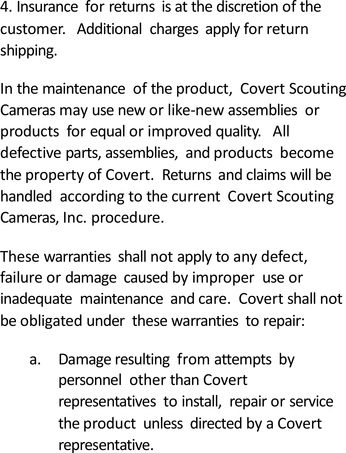 4.Insuranceforreturnsisatthediscretionofthecustomer.Additionalchargesapplyforreturnshipping.Inthemaintenanceoftheproduct,CovertScoutingCamerasmayuseneworlike‐newassembliesorproductsforequalorimprovedquality.Alldefectiveparts,assemblies,andproductsbecomethepropertyofCovert.ReturnsandclaimswillbehandledaccordingtothecurrentCovertScoutingCameras,Inc.procedure.Thesewarrantiesshallnotapplytoanydefect,failureordamagecausedbyimproperuseorinadequatemaintenanceandcare.Covertshallnotbeobligatedunderthesewarrantiestorepair:a.DamageresultingfromattemptsbypersonnelotherthanCovertrepresentativestoinstall,repairorservicetheproductunlessdirectedbyaCovertrepresentative.