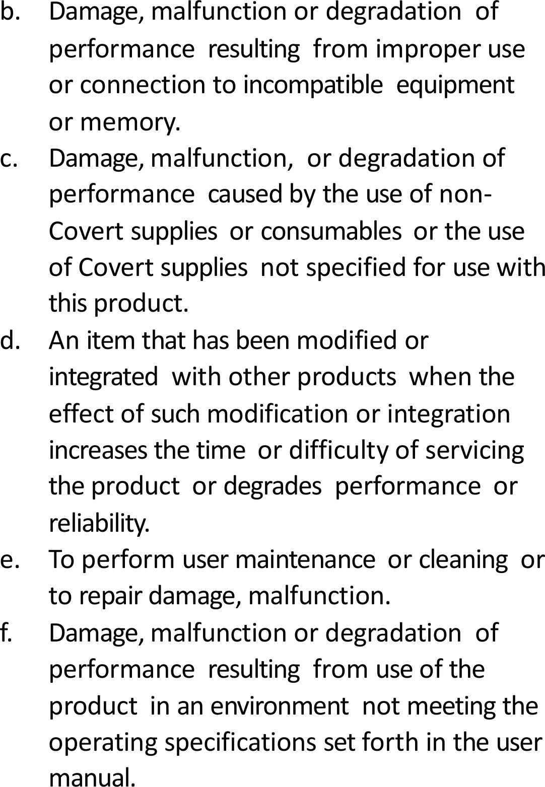 b.Damage,malfunctionordegradationofperformanceresultingfromimproperuseorconnectiontoincompatibleequipmentormemory.c.Damage,malfunction,ordegradationofperformancecausedbytheuseofnon‐CovertsuppliesorconsumablesortheuseofCovertsuppliesnotspecifiedforusewiththisproduct.d.Anitemthathasbeenmodifiedorintegratedwithotherproductswhentheeffectofsuchmodificationorintegrationincreasesthetimeordifficultyofservicingtheproductordegradesperformanceorreliability.e.Toperformusermaintenanceorcleaningortorepairdamage,malfunction.f.Damage,malfunctionordegradationofperformanceresultingfromuseoftheproductinanenvironmentnotmeetingtheoperatingspecificationssetforthintheusermanual.