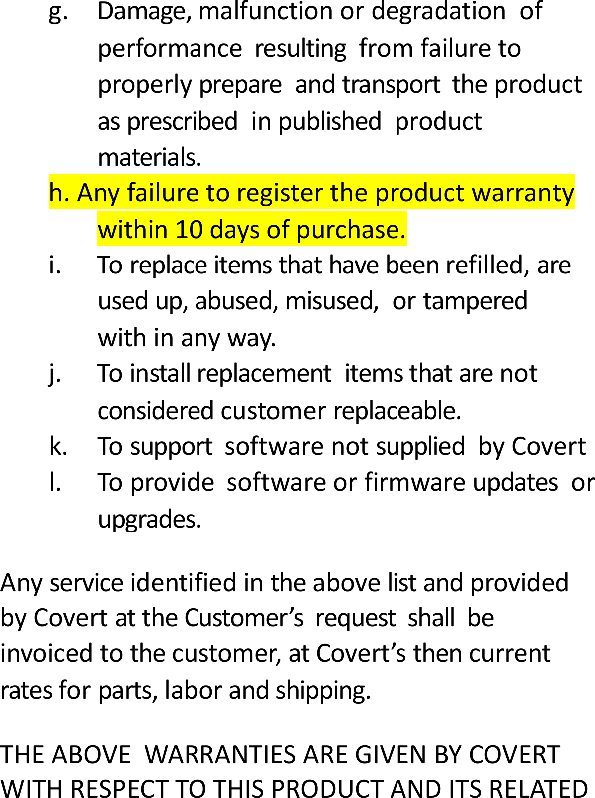 g.Damage,malfunctionordegradationofperformanceresultingfromfailuretoproperlyprepareandtransporttheproductasprescribedinpublishedproductmaterials.h.Anyfailuretoregistertheproductwarrantywithin10daysofpurchase.i.Toreplaceitemsthathavebeenrefilled,areusedup,abused,misused,ortamperedwithinanyway.j.Toinstallreplacementitemsthatarenotconsideredcustomerreplaceable.k.TosupportsoftwarenotsuppliedbyCovertl.Toprovidesoftwareorfirmwareupdatesorupgrades.AnyserviceidentifiedintheabovelistandprovidedbyCovertattheCustomer&rsquo;srequestshallbeinvoicedtothecustomer,atCovert&rsquo;sthencurrentratesforparts,laborandshipping.THEABOVEWARRANTIESAREGIVENBYCOVERTWITHRESPECTTOTHISPRODUCTANDITSRELATED