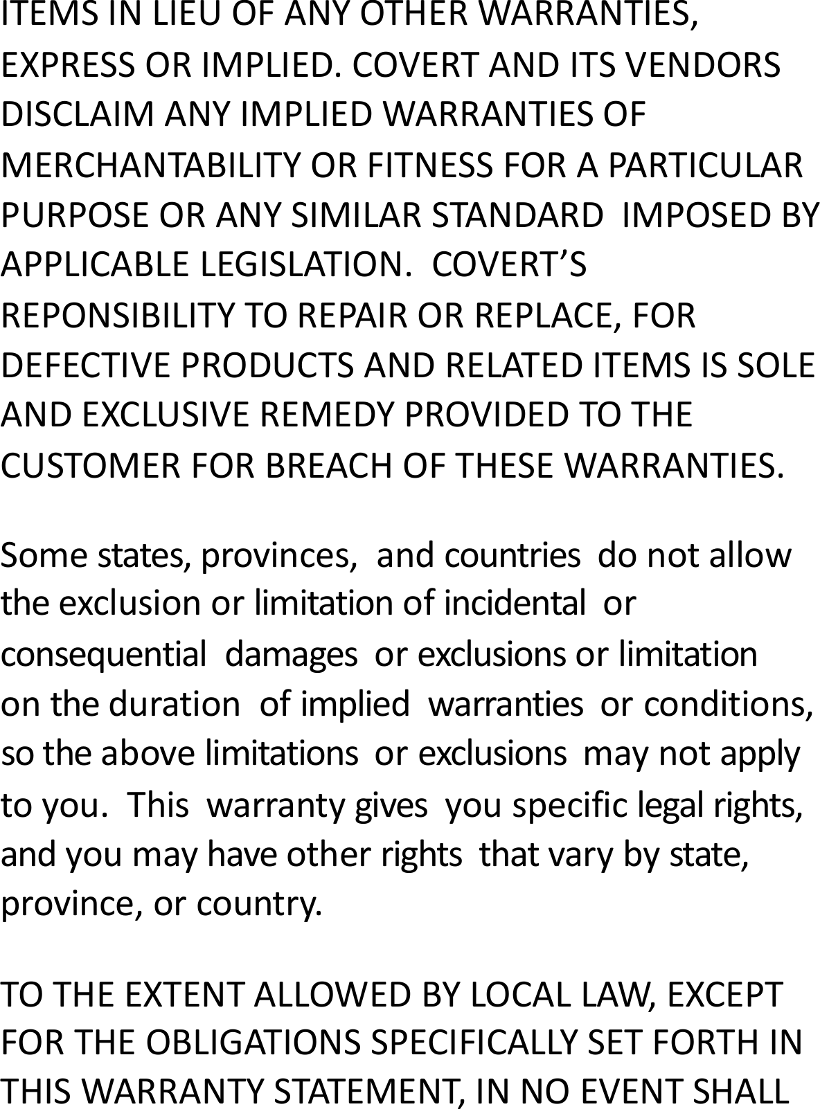 ITEMSINLIEUOFANYOTHERWARRANTIES,EXPRESSORIMPLIED.COVERTANDITSVENDORSDISCLAIMANYIMPLIEDWARRANTIESOFMERCHANTABILITYORFITNESSFORAPARTICULARPURPOSEORANYSIMILARSTANDARDIMPOSEDBYAPPLICABLELEGISLATION.COVERT&rsquo;SREPONSIBILITYTOREPAIRORREPLACE,FORDEFECTIVEPRODUCTSANDRELATEDITEMSISSOLEANDEXCLUSIVEREMEDYPROVIDEDTOTHECUSTOMERFORBREACHOFTHESEWARRANTIES.Somestates,provinces,andcountriesdonotallowtheexclusionorlimitationofincidentalorconsequentialdamagesorexclusionsorlimitationonthedurationofimpliedwarrantiesorconditions,sotheabovelimitationsorexclusionsmaynotapplytoyou.Thiswarrantygivesyouspecificlegalrights,andyoumayhaveotherrightsthatvarybystate,province,orcountry.TOTHEEXTENTALLOWEDBYLOCALLAW,EXCEPTFORTHEOBLIGATIONSSPECIFICALLYSETFORTHINTHISWARRANTYSTATEMENT,INNOEVENTSHALL