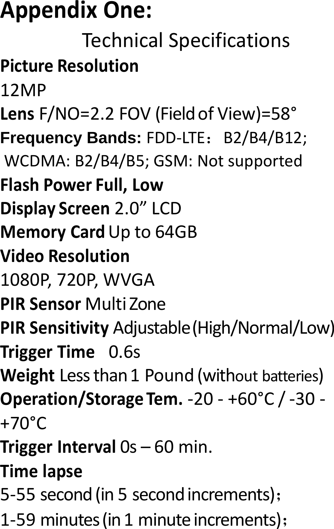 AppendixOne:TechnicalSpecificationsPictureResolution12MPLensF/NO=2.2FOV(FieldofView)=58&deg;Frequency Bands: FDD‐LTE：B2/B4/B12; WCDMA:B2/B4/B5;GSM:NotsupportedFlashPowerFull,LowDisplayScreen2.0&rdquo;LCDMemoryCardUpto64GBVideoResolution1080P,720P,WVGAPIRSensorMultiZonePIRSensitivityAdjustable(High/Normal/Low)TriggerTime 0.6sWeightLessthan1Pound(withoutbatteries)Operation/StorageTem.‐20‐+60&deg;C/‐30‐+70&deg;CTriggerInterval0s&ndash;60min.Timelapse5‐55second(in5secondincrements)；1‐59minutes(in1minuteincrements)；