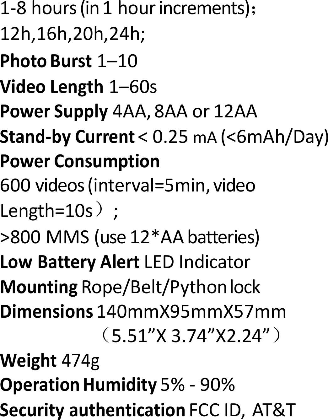 1‐8hours(in1hourincrements)； 12h,16h,20h,24h;PhotoBurst1&ndash;10VideoLength1&ndash;60sPowerSupply4AA,8AAor12AAStand‐byCurrent<0.25mA(<6mAh/Day)PowerConsumption600videos(interval=5min,videoLength=10s）;>800MMS(use12*AAbatteries)LowBatteryAlertLEDIndicatorMountingRope/Belt/PythonlockDimensions140mmX95mmX57mm（5.51&rdquo;X3.74&rdquo;X2.24&rdquo;）Weight474gOperationHumidity5%‐90%SecurityauthenticationFCCID,AT&amp;T