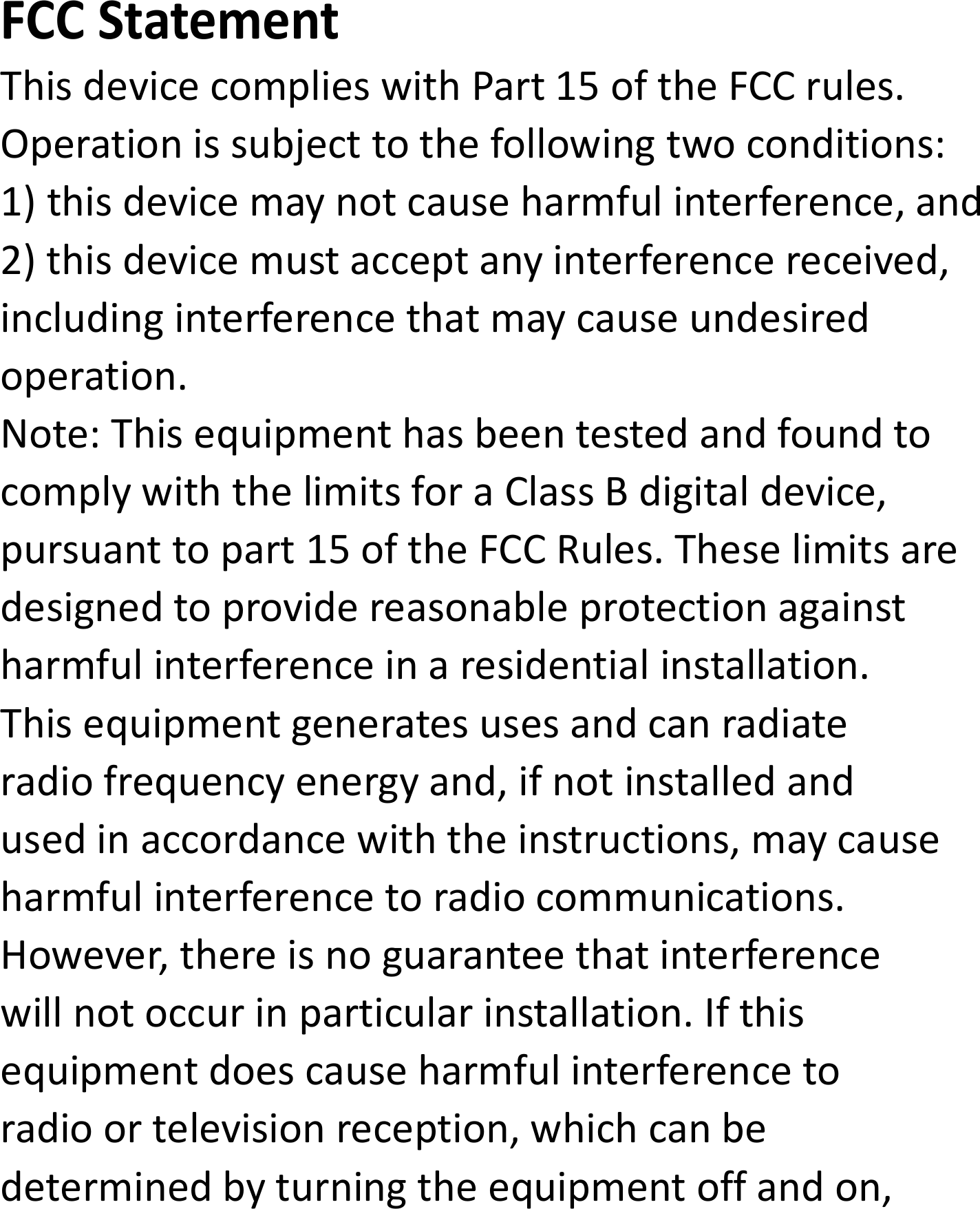 FCCStatementThisdevicecomplieswithPart15oftheFCCrules.Operationissubjecttothefollowingtwoconditions:1)thisdevicemaynotcauseharmfulinterference,and2)thisdevicemustacceptanyinterferencereceived,includinginterferencethatmaycauseundesiredoperation.Note:ThisequipmenthasbeentestedandfoundtocomplywiththelimitsforaClassBdigitaldevice,pursuanttopart15oftheFCCRules.Theselimitsaredesignedtoprovidereasonableprotectionagainstharmfulinterferenceinaresidentialinstallation.Thisequipmentgeneratesusesandcanradiateradiofrequencyenergyand,ifnotinstalledandusedinaccordancewiththeinstructions,maycauseharmfulinterferencetoradiocommunications.However,thereisnoguaranteethatinterferencewillnotoccurinparticularinstallation.Ifthisequipmentdoescauseharmfulinterferencetoradioortelevisionreception,whichcanbedeterminedbyturningtheequipmentoffandon,