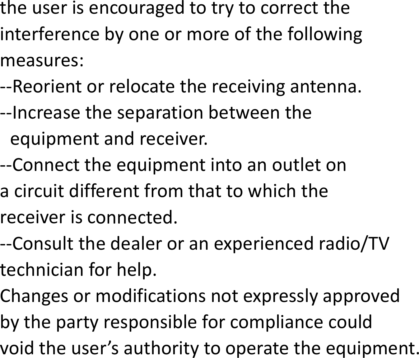 theuserisencouragedtotrytocorrecttheinterferencebyoneormoreofthefollowingmeasures:‐‐Reorientorrelocatethereceivingantenna.‐‐Increasetheseparationbetweentheequipmentandreceiver.‐‐Connecttheequipmentintoanoutletonacircuitdifferentfromthattowhichthereceiverisconnected.‐‐Consultthedealeroranexperiencedradio/TVtechnicianforhelp.Changesormodificationsnotexpresslyapprovedbythepartyresponsibleforcompliancecouldvoidtheuser&rsquo;sauthoritytooperatetheequipment.