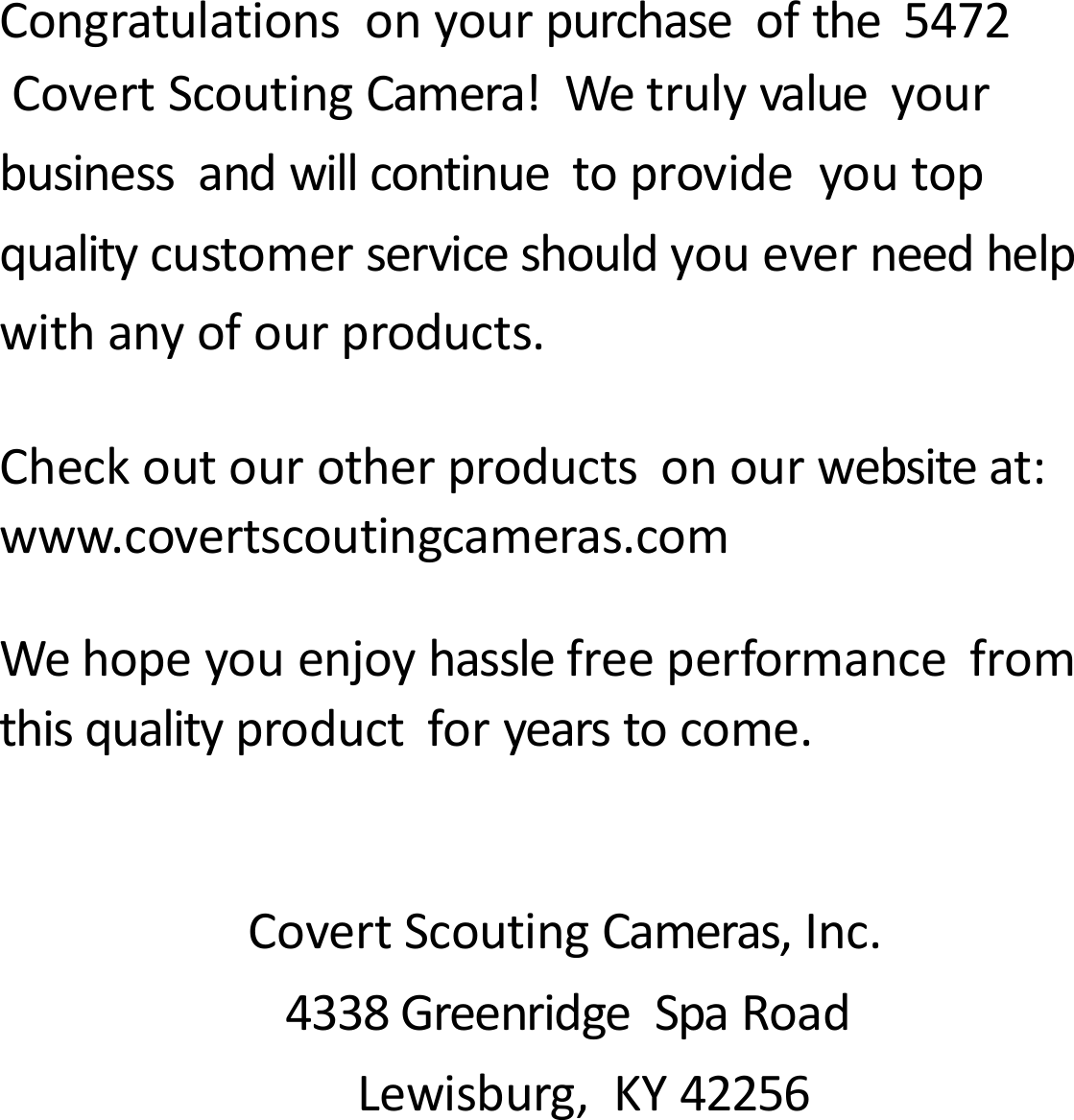 Congratulationsonyourpurchaseofthe5472CovertScoutingCamera!Wetrulyvalueyourbusinessandwillcontinuetoprovideyoutopqualitycustomerserviceshouldyoueverneedhelpwithanyofourproducts.Checkoutourotherproductsonourwebsiteat:www.covertscoutingcameras.comWehopeyouenjoyhasslefreeperformancefromthisqualityproductforyearstocome.CovertScoutingCameras,Inc.4338GreenridgeSpaRoadLewisburg,KY42256