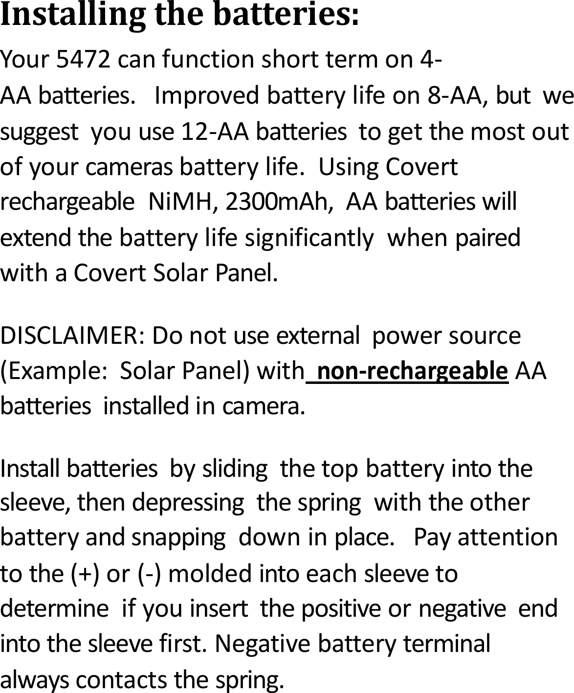Installingthebatteries:Your5472canfunctionshorttermon4‐AAbatteries.Improvedbatterylifeon8‐AA,butwesuggestyouuse12‐AAbatteriestogetthemostoutofyourcamerasbatterylife.UsingCovertrechargeableNiMH,2300mAh,AAbatterieswillextendthebatterylifesignificantlywhenpairedwithaCovertSolarPanel.DISCLAIMER:Donotuseexternalpowersource(Example:SolarPanel)withnon‐rechargeableAAbatteriesinstalledincamera.Installbatteriesbyslidingthetopbatteryintothesleeve,thendepressingthespringwiththeotherbatteryandsnappingdowninplace.Payattentiontothe(+)or(‐)moldedintoeachsleevetodetermineifyouinsertthepositiveornegativeendintothesleevefirst.Negativebatteryterminalalwayscontactsthespring.