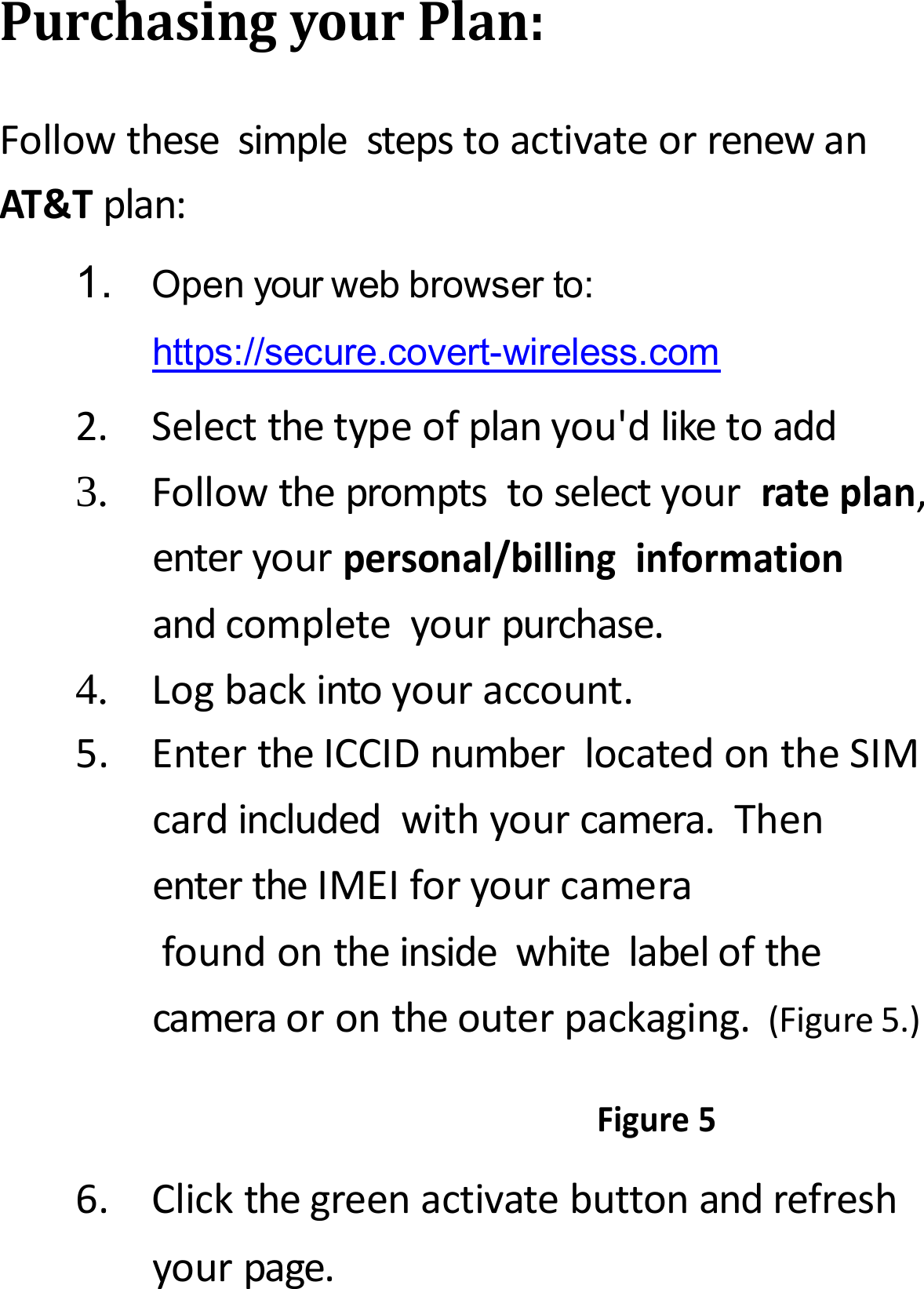 PurchasingyourPlan:FollowthesesimplestepstoactivateorrenewanAT&amp;Tplan:1.Openyourwebbrowserto:https://secure.covert-wireless.com2.Selectthetypeofplanyou'dliketoadd3.Followthepromptstoselectyourrateplan,enteryourpersonal/billinginformationandcompleteyourpurchase.4.Logbackintoyouraccount.5.EntertheICCIDnumberlocatedontheSIMcardincludedwithyourcamera.ThenentertheIMEIforyourcamerafoundontheinsidewhitelabelofthecameraorontheouterpackaging.(Figure5.)Figure56.Clickthegreenactivatebuttonandrefreshyourpage.