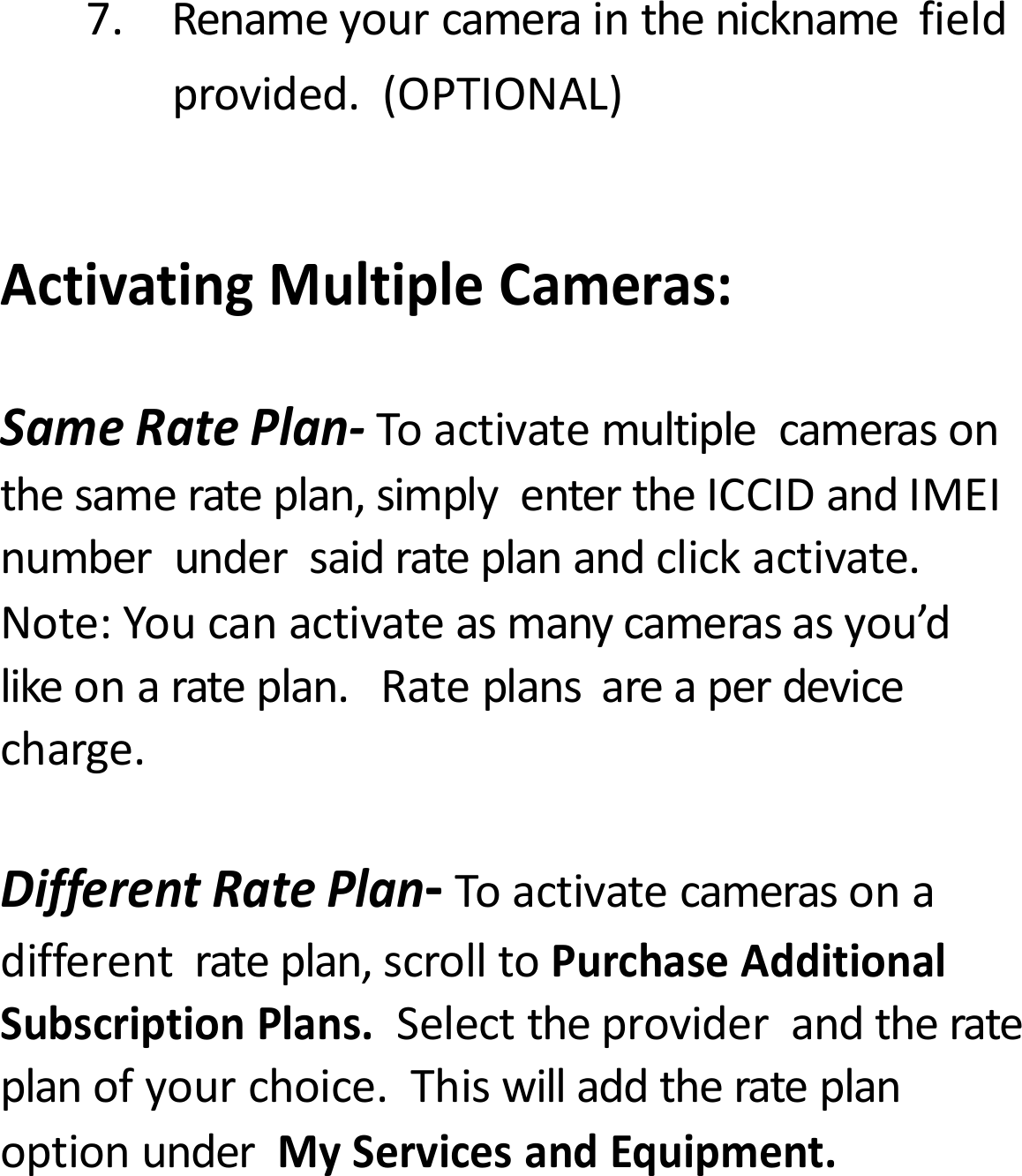 7.Renameyourcamerainthenicknamefieldprovided.(OPTIONAL)ActivatingMultipleCameras:SameRatePlan‐Toactivatemultiplecamerasonthesamerateplan,simplyentertheICCIDandIMEInumberundersaidrateplanandclickactivate.Note:Youcanactivateasmanycamerasasyou&rsquo;dlikeonarateplan.Rateplansareaperdevicecharge.DifferentRatePlan‐Toactivatecamerasonadifferentrateplan,scrolltoPurchaseAdditionalSubscriptionPlans.Selecttheproviderandtherateplanofyourchoice.ThiswilladdtherateplanoptionunderMyServicesandEquipment.
