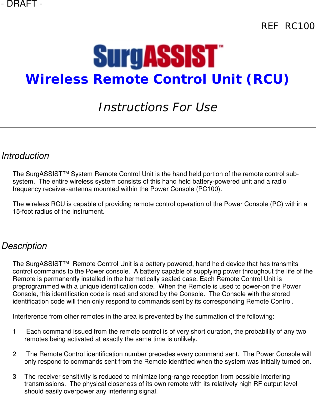 - DRAFT -REF  RC100Wireless Remote Control Unit (RCU)Instructions For UseIntroductionThe SurgASSIST™ System Remote Control Unit is the hand held portion of the remote control sub-system.  The entire wireless system consists of this hand held battery-powered unit and a radiofrequency receiver-antenna mounted within the Power Console (PC100).The wireless RCU is capable of providing remote control operation of the Power Console (PC) within a15-foot radius of the instrument.DescriptionThe SurgASSIST™  Remote Control Unit is a battery powered, hand held device that has transmitscontrol commands to the Power console.  A battery capable of supplying power throughout the life of theRemote is permanently installed in the hermetically sealed case. Each Remote Control Unit ispreprogrammed with a unique identification code.  When the Remote is used to power-on the PowerConsole, this identification code is read and stored by the Console.  The Console with the storedidentification code will then only respond to commands sent by its corresponding Remote Control.Interference from other remotes in the area is prevented by the summation of the following:1   Each command issued from the remote control is of very short duration, the probability of any tworemotes being activated at exactly the same time is unlikely.2   The Remote Control identification number precedes every command sent.  The Power Console willonly respond to commands sent from the Remote identified when the system was initially turned on.3  The receiver sensitivity is reduced to minimize long-range reception from possible interferingtransmissions.  The physical closeness of its own remote with its relatively high RF output levelshould easily overpower any interfering signal.