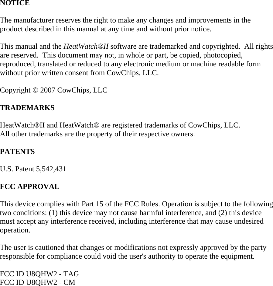 NOTICE  The manufacturer reserves the right to make any changes and improvements in the product described in this manual at any time and without prior notice.  This manual and the HeatWatch&reg;II software are trademarked and copyrighted.  All rights are reserved.  This document may not, in whole or part, be copied, photocopied, reproduced, translated or reduced to any electronic medium or machine readable form without prior written consent from CowChips, LLC.  Copyright &copy; 2007 CowChips, LLC  TRADEMARKS  HeatWatch&reg;II and HeatWatch&reg; are registered trademarks of CowChips, LLC. All other trademarks are the property of their respective owners.  PATENTS  U.S. Patent 5,542,431  FCC APPROVAL  This device complies with Part 15 of the FCC Rules. Operation is subject to the following two conditions: (1) this device may not cause harmful interference, and (2) this device must accept any interference received, including interference that may cause undesired operation.  The user is cautioned that changes or modifications not expressly approved by the party responsible for compliance could void the user's authority to operate the equipment.  FCC ID U8QHW2 - TAG FCC ID U8QHW2 - CM              