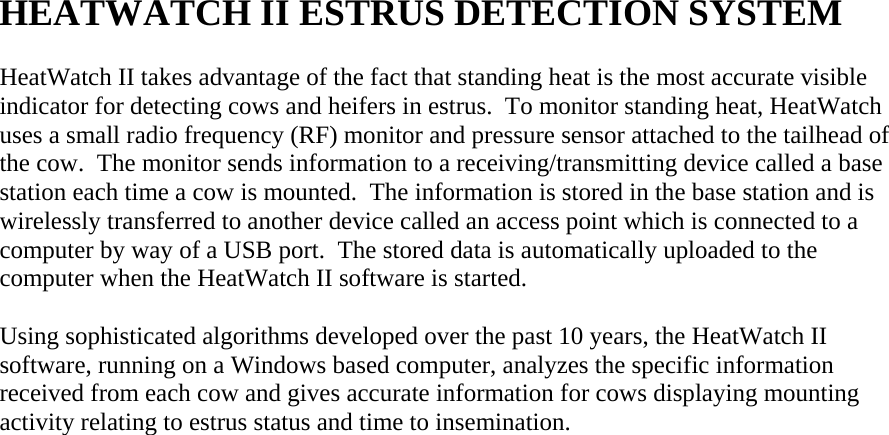  HEATWATCH II ESTRUS DETECTION SYSTEM  HeatWatch II takes advantage of the fact that standing heat is the most accurate visible indicator for detecting cows and heifers in estrus.  To monitor standing heat, HeatWatch uses a small radio frequency (RF) monitor and pressure sensor attached to the tailhead of the cow.  The monitor sends information to a receiving/transmitting device called a base station each time a cow is mounted.  The information is stored in the base station and is wirelessly transferred to another device called an access point which is connected to a computer by way of a USB port.  The stored data is automatically uploaded to the computer when the HeatWatch II software is started.  Using sophisticated algorithms developed over the past 10 years, the HeatWatch II software, running on a Windows based computer, analyzes the specific information received from each cow and gives accurate information for cows displaying mounting activity relating to estrus status and time to insemination.                               