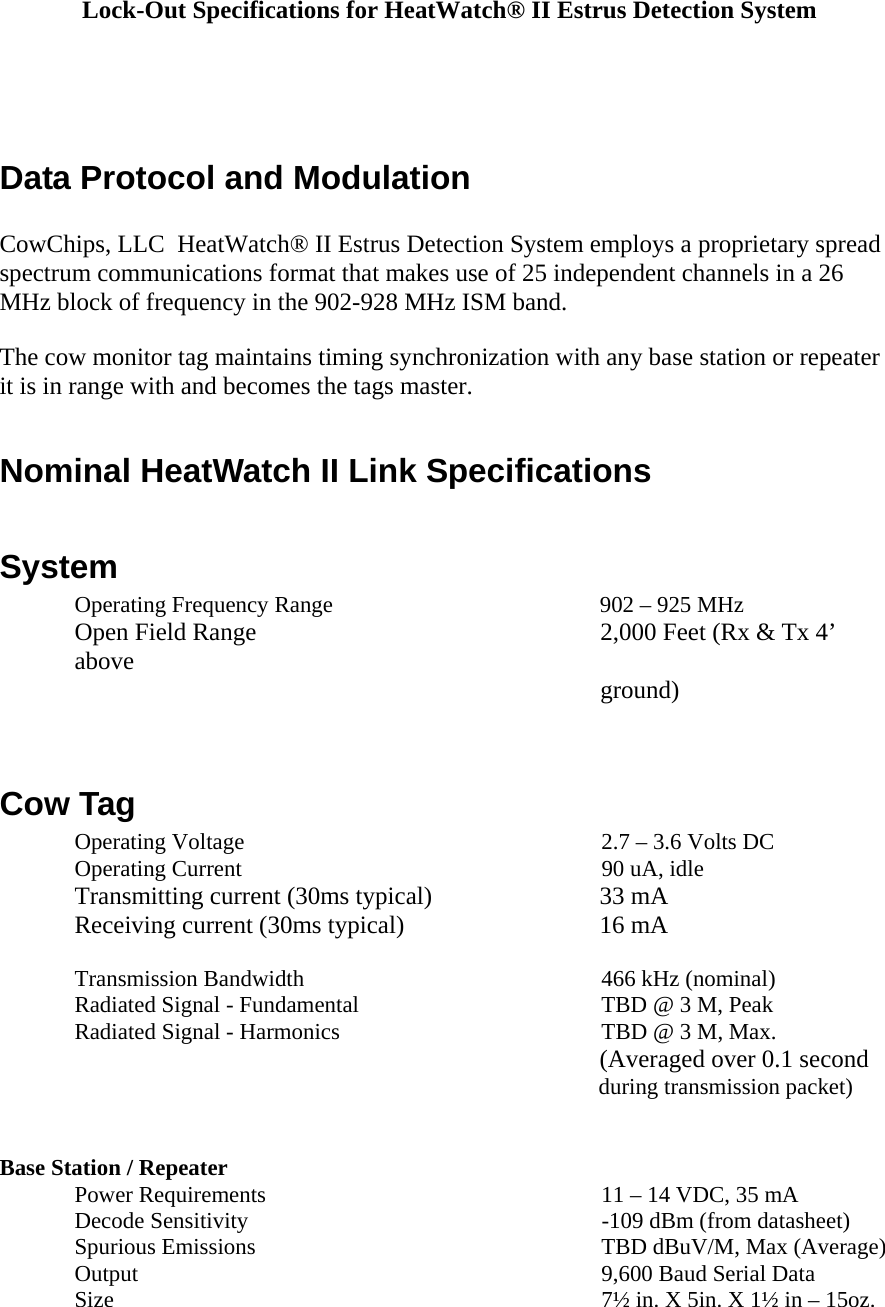 Lock-Out Specifications for HeatWatch&reg; II Estrus Detection System     Data Protocol and Modulation  CowChips, LLC  HeatWatch&reg; II Estrus Detection System employs a proprietary spread spectrum communications format that makes use of 25 independent channels in a 26 MHz block of frequency in the 902-928 MHz ISM band.  The cow monitor tag maintains timing synchronization with any base station or repeater it is in range with and becomes the tags master.  Nominal HeatWatch II Link Specifications  System Operating Frequency Range  902 &ndash; 925 MHz Open Field Range  2,000 Feet (Rx &amp; Tx 4&rsquo; above  ground)      Cow Tag Operating Voltage  2.7 &ndash; 3.6 Volts DC Operating Current  90 uA, idle   Transmitting current (30ms typical)      33 mA  Receiving current (30ms typical)   16 mA   Transmission Bandwidth  466 kHz (nominal)  Radiated Signal - Fundamental  TBD @ 3 M, Peak Radiated Signal - Harmonics  TBD @ 3 M, Max.         (Averaged over 0.1 second     during transmission packet)      Base Station / Repeater Power Requirements  11 &ndash; 14 VDC, 35 mA Decode Sensitivity  -109 dBm (from datasheet) Spurious Emissions  TBD dBuV/M, Max (Average)  Output  9,600 Baud Serial Data Size   7&frac12; in. X 5in. X 1&frac12; in &ndash; 15oz. 