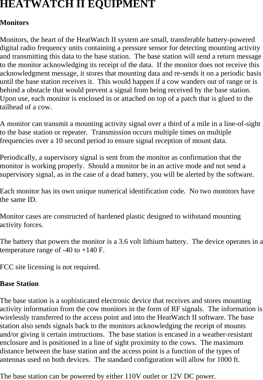  HEATWATCH II EQUIPMENT  Monitors  Monitors, the heart of the HeatWatch II system are small, transferable battery-powered digital radio frequency units containing a pressure sensor for detecting mounting activity and transmitting this data to the base station.  The base station will send a return message to the monitor acknowledging its receipt of the data.  If the monitor does not receive this acknowledgment message, it stores that mounting data and re-sends it on a periodic basis until the base station receives it.  This would happen if a cow wanders out of range or is behind a obstacle that would prevent a signal from being received by the base station.  Upon use, each monitor is enclosed in or attached on top of a patch that is glued to the tailhead of a cow.  A monitor can transmit a mounting activity signal over a third of a mile in a line-of-sight to the base station or repeater.  Transmission occurs multiple times on multiple frequencies over a 10 second period to ensure signal reception of mount data.  Periodically, a supervisory signal is sent from the monitor as confirmation that the monitor is working properly.  Should a monitor be in an active mode and not send a supervisory signal, as in the case of a dead battery, you will be alerted by the software.  Each monitor has its own unique numerical identification code.  No two monitors have the same ID.  Monitor cases are constructed of hardened plastic designed to withstand mounting activity forces.  The battery that powers the monitor is a 3.6 volt lithium battery.  The device operates in a temperature range of -40 to +140 F.  FCC site licensing is not required.  Base Station  The base station is a sophisticated electronic device that receives and stores mounting activity information from the cow monitors in the form of RF signals.  The information is wirelessly transferred to the access point and into the HeatWatch II software. The base station also sends signals back to the monitors acknowledging the receipt of mounts and/or giving it certain instructions.  The base station is encased in a weather-resistant enclosure and is positioned in a line of sight proximity to the cows.  The maximum distance between the base station and the access point is a function of the types of antennas used on both devices.  The standard configuration will allow for 1000 ft.  The base station can be powered by either 110V outlet or 12V DC power. 