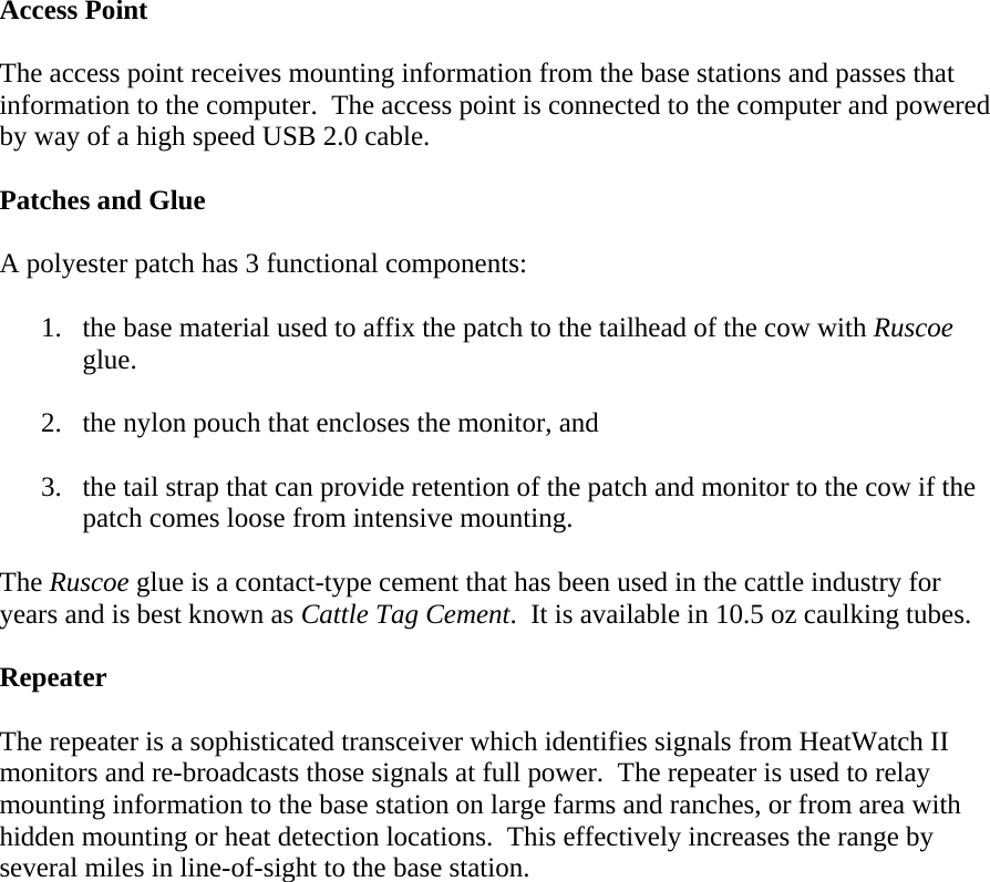  Access Point  The access point receives mounting information from the base stations and passes that information to the computer.  The access point is connected to the computer and powered by way of a high speed USB 2.0 cable.  Patches and Glue  A polyester patch has 3 functional components:  1. the base material used to affix the patch to the tailhead of the cow with Ruscoe glue.  2. the nylon pouch that encloses the monitor, and  3. the tail strap that can provide retention of the patch and monitor to the cow if the patch comes loose from intensive mounting.  The Ruscoe glue is a contact-type cement that has been used in the cattle industry for years and is best known as Cattle Tag Cement.  It is available in 10.5 oz caulking tubes.  Repeater  The repeater is a sophisticated transceiver which identifies signals from HeatWatch II monitors and re-broadcasts those signals at full power.  The repeater is used to relay mounting information to the base station on large farms and ranches, or from area with hidden mounting or heat detection locations.  This effectively increases the range by several miles in line-of-sight to the base station.  