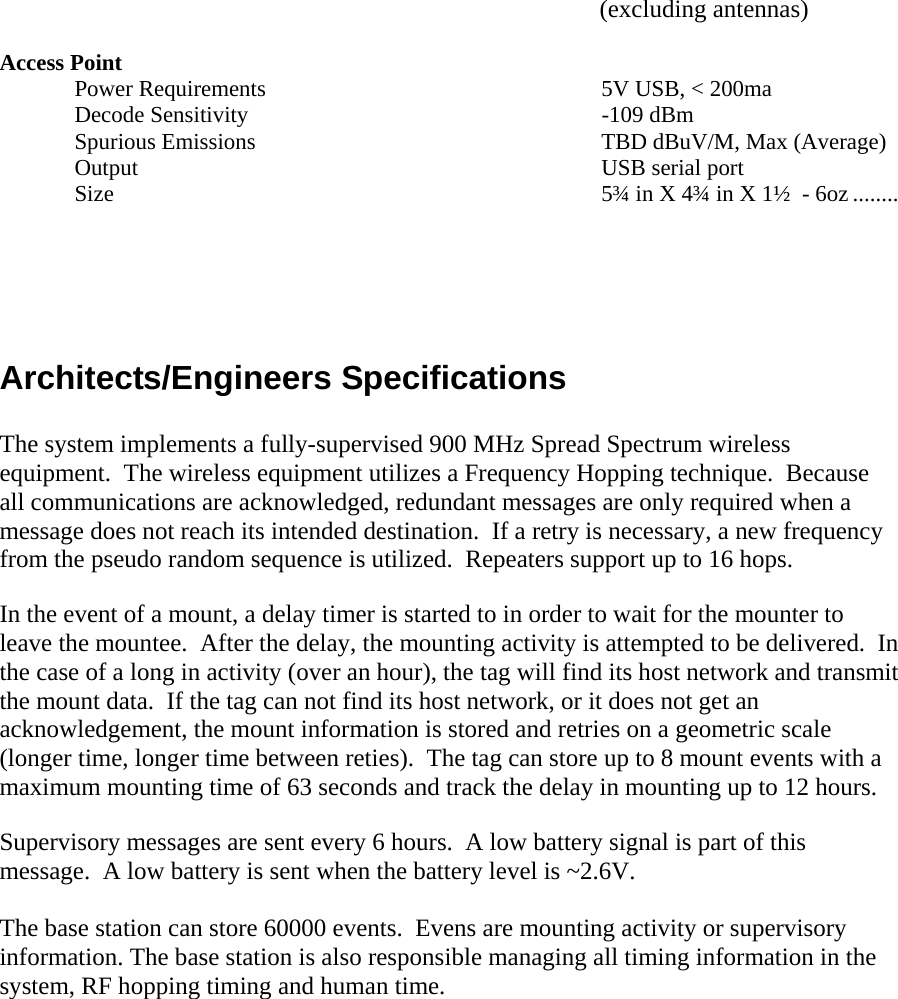        (excluding antennas)  Access Point Power Requirements  5V USB, < 200ma Decode Sensitivity  -109 dBm  Spurious Emissions  TBD dBuV/M, Max (Average)  Output  USB serial port Size   5&frac34; in X 4&frac34; in X 1&frac12;  - 6oz ........   Architects/Engineers Specifications  The system implements a fully-supervised 900 MHz Spread Spectrum wireless equipment.  The wireless equipment utilizes a Frequency Hopping technique.  Because all communications are acknowledged, redundant messages are only required when a message does not reach its intended destination.  If a retry is necessary, a new frequency from the pseudo random sequence is utilized.  Repeaters support up to 16 hops.  In the event of a mount, a delay timer is started to in order to wait for the mounter to leave the mountee.  After the delay, the mounting activity is attempted to be delivered.  In the case of a long in activity (over an hour), the tag will find its host network and transmit the mount data.  If the tag can not find its host network, or it does not get an acknowledgement, the mount information is stored and retries on a geometric scale (longer time, longer time between reties).  The tag can store up to 8 mount events with a maximum mounting time of 63 seconds and track the delay in mounting up to 12 hours.  Supervisory messages are sent every 6 hours.  A low battery signal is part of this message.  A low battery is sent when the battery level is ~2.6V.  The base station can store 60000 events.  Evens are mounting activity or supervisory information. The base station is also responsible managing all timing information in the system, RF hopping timing and human time.   