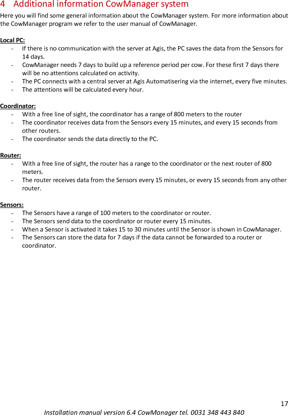   17 Installation manual version 6.4 CowManager tel. 0031 348 443 840 4 Additional information CowManager system Here you will find some general information about the CowManager system. For more information about the CowManager program we refer to the user manual of CowManager.   Local PC: - If there is no communication with the server at Agis, the PC saves the data from the Sensors for 14 days.  - CowManager needs 7 days to build up a reference period per cow. For these first 7 days there will be no attentions calculated on activity. - The PC connects with a central server at Agis Automatisering via the internet, every five minutes. - The attentions will be calculated every hour.   Coordinator: - With a free line of sight, the coordinator has a range of 800 meters to the router - The coordinator receives data from the Sensors every 15 minutes, and every 15 seconds from other routers.  - The coordinator sends the data directly to the PC.   Router: - With a free line of sight, the router has a range to the coordinator or the next router of 800 meters.  - The router receives data from the Sensors every 15 minutes, or every 15 seconds from any other router.  Sensors: - The Sensors have a range of 100 meters to the coordinator or router. - The Sensors send data to the coordinator or router every 15 minutes.  - When a Sensor is activated it takes 15 to 30 minutes until the Sensor is shown in CowManager.  - The Sensors can store the data for 7 days if the data cannot be forwarded to a router or coordinator. 