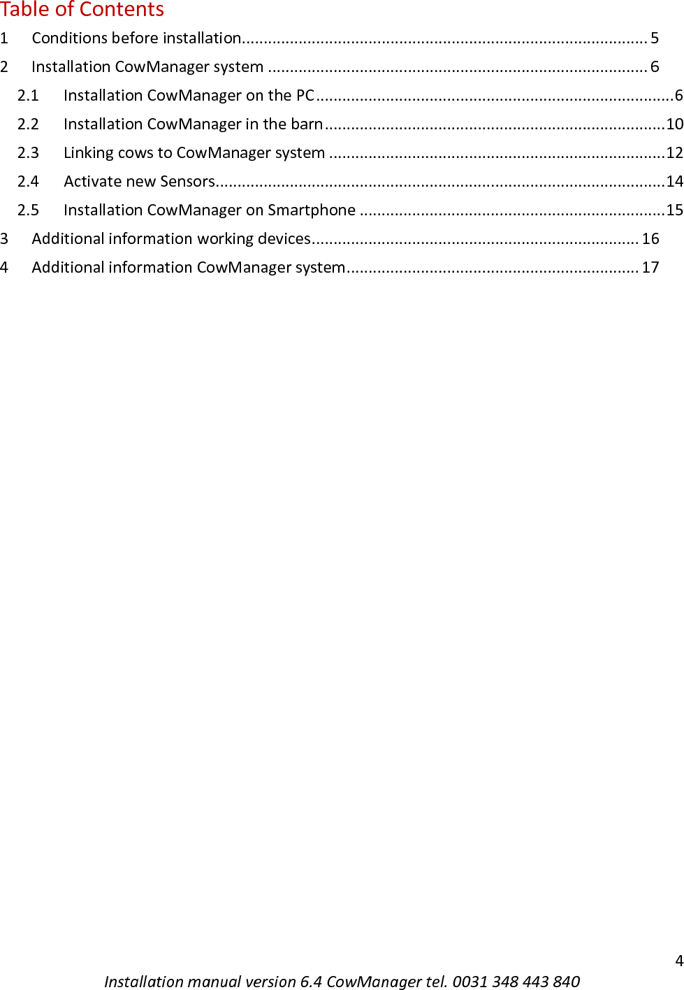   4 Installation manual version 6.4 CowManager tel. 0031 348 443 840 Table of Contents 1 Conditions before installation............................................................................................. 5 2 Installation CowManager system ....................................................................................... 6 2.1 Installation CowManager on the PC .................................................................................. 6 2.2 Installation CowManager in the barn .............................................................................. 10 2.3 Linking cows to CowManager system ............................................................................. 12 2.4 Activate new Sensors ....................................................................................................... 14 2.5 Installation CowManager on Smartphone ...................................................................... 15 3 Additional information working devices ........................................................................... 16 4 Additional information CowManager system ................................................................... 17     