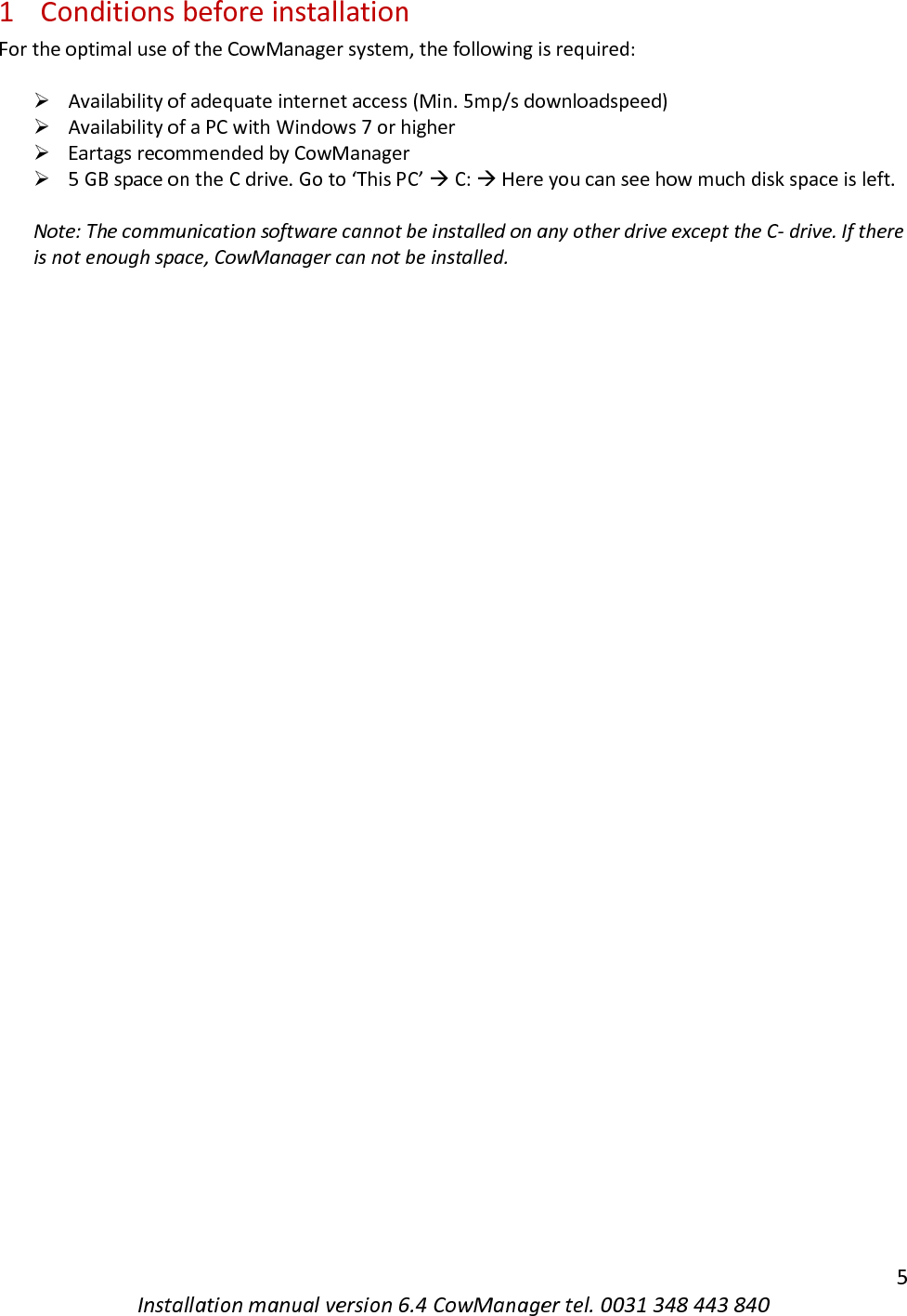   5 Installation manual version 6.4 CowManager tel. 0031 348 443 840 1 Conditions before installation For the optimal use of the CowManager system, the following is required:  ➢ Availability of adequate internet access (Min. 5mp/s downloadspeed)  ➢ Availability of a PC with Windows 7 or higher ➢ Eartags recommended by CowManager  ➢ 5 GB space on the C drive. Go to &lsquo;This PC&rsquo;  C:  Here you can see how much disk space is left.  Note: The communication software cannot be installed on any other drive except the C- drive. If there is not enough space, CowManager can not be installed.    