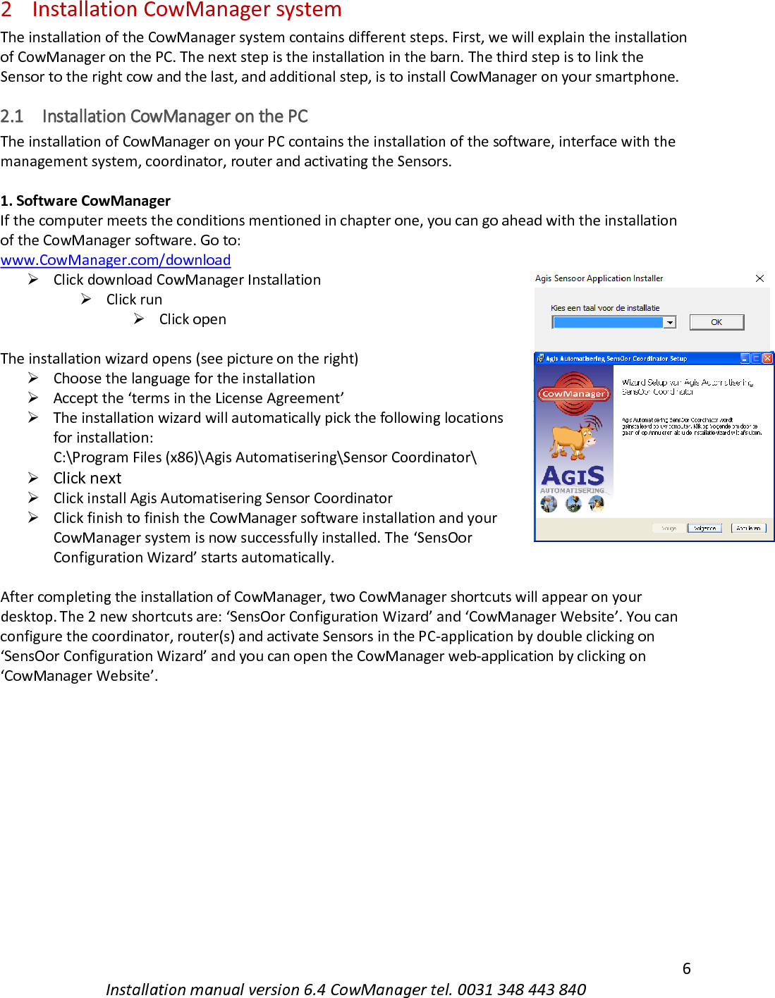   6 Installation manual version 6.4 CowManager tel. 0031 348 443 840 2 Installation CowManager system The installation of the CowManager system contains different steps. First, we will explain the installation of CowManager on the PC. The next step is the installation in the barn. The third step is to link the Sensor to the right cow and the last, and additional step, is to install CowManager on your smartphone. 2.1 Installation CowManager on the PC The installation of CowManager on your PC contains the installation of the software, interface with the management system, coordinator, router and activating the Sensors.  1. Software CowManager If the computer meets the conditions mentioned in chapter one, you can go ahead with the installation of the CowManager software. Go to:  www.CowManager.com/download ➢ Click download CowManager Installation ➢ Click run ➢ Click open  The installation wizard opens (see picture on the right) ➢ Choose the language for the installation ➢ Accept the &lsquo;terms in the License Agreement&rsquo; ➢ The installation wizard will automatically pick the following locations for installation:  C:\Program Files (x86)\Agis Automatisering\Sensor Coordinator\ ➢ Click next ➢ Click install Agis Automatisering Sensor Coordinator ➢ Click finish to finish the CowManager software installation and your CowManager system is now successfully installed. The &lsquo;SensOor Configuration Wizard&rsquo; starts automatically.  After completing the installation of CowManager, two CowManager shortcuts will appear on your desktop. The 2 new shortcuts are: &lsquo;SensOor Configuration Wizard&rsquo; and &lsquo;CowManager Website&rsquo;. You can configure the coordinator, router(s) and activate Sensors in the PC-application by double clicking on &lsquo;SensOor Configuration Wizard&rsquo; and you can open the CowManager web-application by clicking on &lsquo;CowManager Website&rsquo;.     