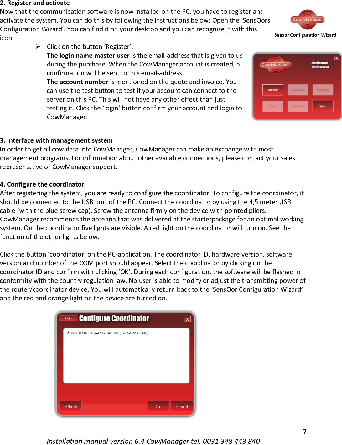   7 Installation manual version 6.4 CowManager tel. 0031 348 443 840 2. Register and activate Now that the communication software is now installed on the PC, you have to register and activate the system. You can do this by following the instructions below: Open the &lsquo;SensOors Configuration Wizard&rsquo;. You can find it on your desktop and you can recognize it with this icon.  ➢ Click on the button &lsquo;Register&rsquo;.  The login name master user is the email-address that is given to us during the purchase. When the CowManager account is created, a confirmation will be sent to this email-address.  The account number is mentioned on the quote and invoice. You can use the test button to test if your account can connect to the server on this PC. This will not have any other effect than just testing it. Click the &lsquo;login&rsquo; button confirm your account and login to CowManager.   3. Interface with management system In order to get all cow data into CowManager, CowManager can make an exchange with most management programs. For information about other available connections, please contact your sales representative or CowManager support.  4. Configure the coordinator After registering the system, you are ready to configure the coordinator. To configure the coordinator, it should be connected to the USB port of the PC. Connect the coordinator by using the 4,5 meter USB cable (with the blue screw cap). Screw the antenna firmly on the device with pointed pliers. CowManager recommends the antenna that was delivered at the starterpackage for an optimal working system. On the coordinator five lights are visible. A red light on the coordinator will turn on. See the function of the other lights below.  Click the button &lsquo;coordinator&rsquo; on the PC-application. The coordinator ID, hardware version, software version and number of the COM port should appear. Select the coordinator by clicking on the coordinator ID and confirm with clicking &lsquo;OK&rsquo;. During each configuration, the software will be flashed in conformity with the country regulation law. No user is able to modify or adjust the transmitting power of the router/coordinator device. You will automatically return back to the &lsquo;SensOor Configuration Wizard&rsquo; and the red and orange light on the device are turned on. Sensor Configuration Wizard 