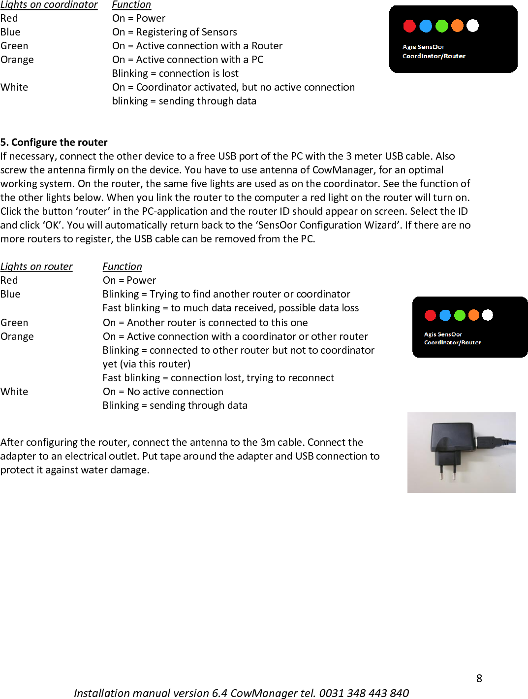   8 Installation manual version 6.4 CowManager tel. 0031 348 443 840 Lights on coordinator  Function  Red  On = Power  Blue  On = Registering of Sensors  Green  On = Active connection with a Router  Orange  On = Active connection with a PC  Blinking = connection is lost  White  On = Coordinator activated, but no active connection  blinking = sending through data    5. Configure the router If necessary, connect the other device to a free USB port of the PC with the 3 meter USB cable. Also screw the antenna firmly on the device. You have to use antenna of CowManager, for an optimal working system. On the router, the same five lights are used as on the coordinator. See the function of the other lights below. When you link the router to the computer a red light on the router will turn on. Click the button &lsquo;router&rsquo; in the PC-application and the router ID should appear on screen. Select the ID and click &lsquo;OK&rsquo;. You will automatically return back to the &lsquo;SensOor Configuration Wizard&rsquo;. If there are no more routers to register, the USB cable can be removed from the PC.   Lights on router  Function  Red  On = Power  Blue  Blinking = Trying to find another router or coordinator  Fast blinking = to much data received, possible data loss  Green  On = Another router is connected to this one  Orange  On = Active connection with a coordinator or other router  Blinking = connected to other router but not to coordinator yet (via this router)  Fast blinking = connection lost, trying to reconnect  White  On = No active connection  Blinking = sending through data   After configuring the router, connect the antenna to the 3m cable. Connect the adapter to an electrical outlet. Put tape around the adapter and USB connection to protect it against water damage.      