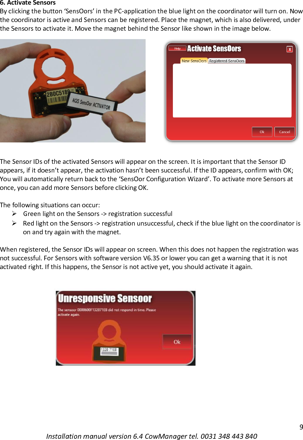   9 Installation manual version 6.4 CowManager tel. 0031 348 443 840 6. Activate Sensors By clicking the button &lsquo;SensOors&rsquo; in the PC-application the blue light on the coordinator will turn on. Now the coordinator is active and Sensors can be registered. Place the magnet, which is also delivered, under the Sensors to activate it. Move the magnet behind the Sensor like shown in the image below.  The Sensor IDs of the activated Sensors will appear on the screen. It is important that the Sensor ID appears, if it doesn&rsquo;t appear, the activation hasn&rsquo;t been successful. If the ID appears, confirm with OK; You will automatically return back to the &lsquo;SensOor Configuration Wizard&rsquo;. To activate more Sensors at once, you can add more Sensors before clicking OK.   The following situations can occur:  ➢ Green light on the Sensors -> registration successful  ➢ Red light on the Sensors -> registration unsuccessful, check if the blue light on the coordinator is on and try again with the magnet.  When registered, the Sensor IDs will appear on screen. When this does not happen the registration was not successful. For Sensors with software version V6.35 or lower you can get a warning that it is not activated right. If this happens, the Sensor is not active yet, you should activate it again.      