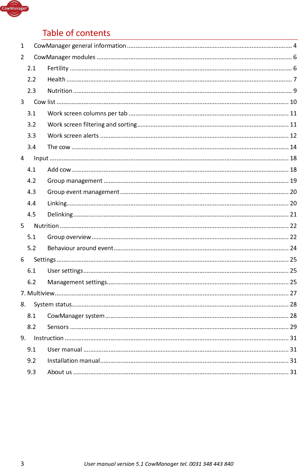  3  User manual version 5.1 CowManager tel. 0031 348 443 840  Table of contents 1  CowManager general information .................................................................................................. 4 2  CowManager modules .................................................................................................................... 6 2.1  Fertility .................................................................................................................................... 6 2.2  Health ...................................................................................................................................... 7 2.3  Nutrition .................................................................................................................................. 9 3  Cow list .......................................................................................................................................... 10 3.1  Work screen columns per tab ............................................................................................... 11 3.2  Work screen filtering and sorting .......................................................................................... 11 3.3  Work screen alerts ................................................................................................................ 12 3.4  The cow ................................................................................................................................. 14 4  Input .............................................................................................................................................. 18 4.1  Add cow ................................................................................................................................. 18 4.2  Group management .............................................................................................................. 19 4.3  Group event management .................................................................................................... 20 4.4  Linking.................................................................................................................................... 20 4.5  Delinking ................................................................................................................................ 21 5  Nutrition ........................................................................................................................................ 22 5.1  Group overview ..................................................................................................................... 22 5.2  Behaviour around event ........................................................................................................ 24 6  Settings .......................................................................................................................................... 25 6.1  User settings .......................................................................................................................... 25 6.2  Management settings ............................................................................................................ 25 7. Multiview ........................................................................................................................................... 27 8.  System status................................................................................................................................. 28 8.1  CowManager system ............................................................................................................. 28 8.2  Sensors .................................................................................................................................. 29 9.  Instruction ..................................................................................................................................... 31 9.1   User manual .......................................................................................................................... 31 9.2   Installation manual ................................................................................................................ 31 9.3    About us ................................................................................................................................ 31    