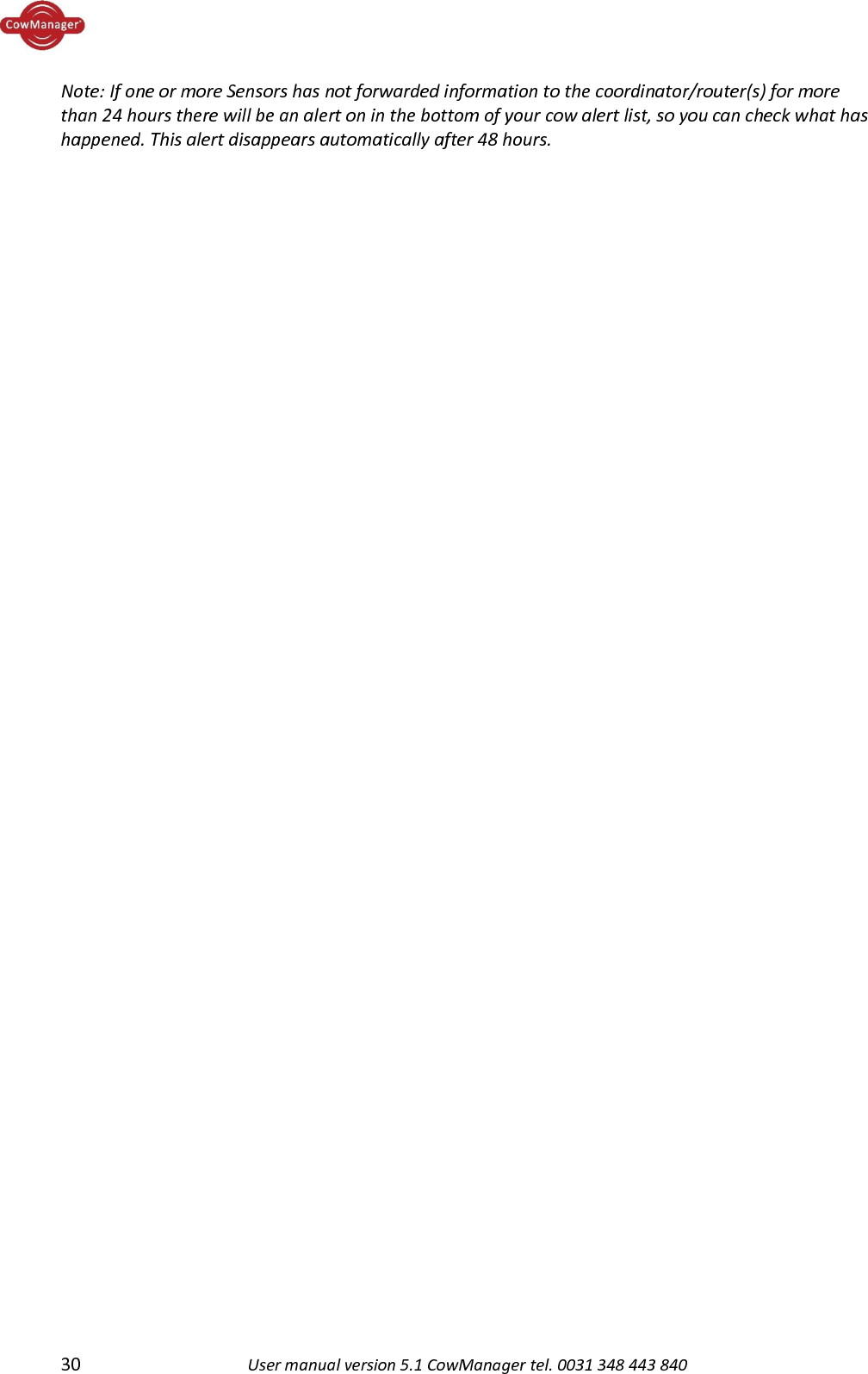  30 User manual version 5.1 CowManager tel. 0031 348 443 840  Note: If one or more Sensors has not forwarded information to the coordinator/router(s) for more than 24 hours there will be an alert on in the bottom of your cow alert list, so you can check what has happened. This alert disappears automatically after 48 hours.    